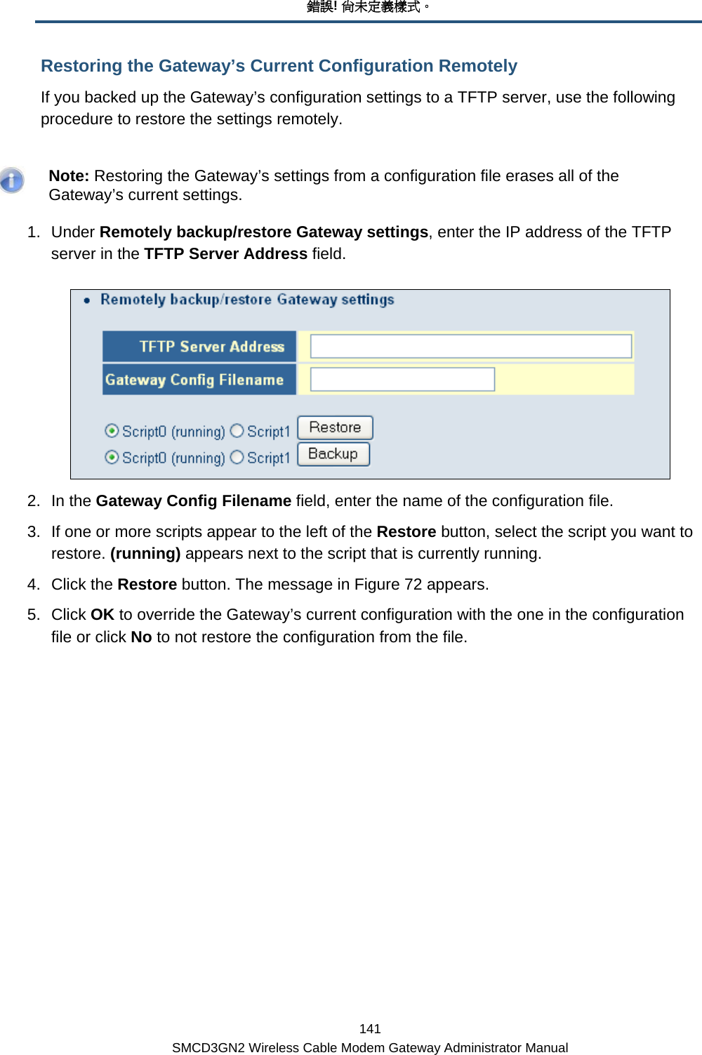 錯誤! 尚未定義樣式。 141 SMCD3GN2 Wireless Cable Modem Gateway Administrator Manual Restoring the Gateway’s Current Configuration Remotely If you backed up the Gateway’s configuration settings to a TFTP server, use the following procedure to restore the settings remotely.    Note: Restoring the Gateway’s settings from a configuration file erases all of the Gateway’s current settings. 1. Under Remotely backup/restore Gateway settings, enter the IP address of the TFTP server in the TFTP Server Address field.  2. In the Gateway Config Filename field, enter the name of the configuration file. 3.  If one or more scripts appear to the left of the Restore button, select the script you want to restore. (running) appears next to the script that is currently running. 4. Click the Restore button. The message in Figure 72 appears. 5. Click OK to override the Gateway’s current configuration with the one in the configuration file or click No to not restore the configuration from the file. 