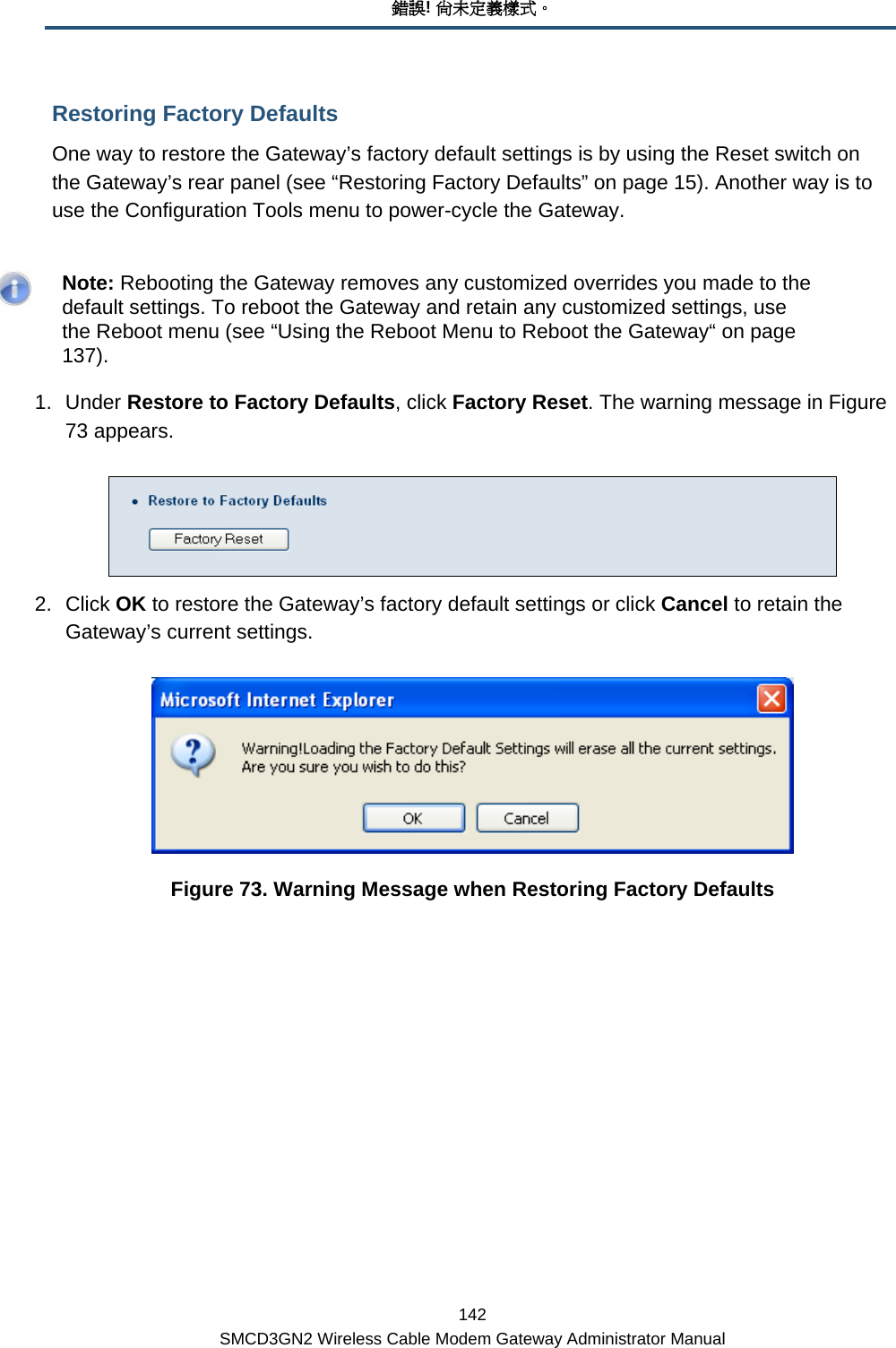 錯誤! 尚未定義樣式。 142 SMCD3GN2 Wireless Cable Modem Gateway Administrator Manual Restoring Factory Defaults One way to restore the Gateway’s factory default settings is by using the Reset switch on the Gateway’s rear panel (see “Restoring Factory Defaults” on page 15). Another way is to use the Configuration Tools menu to power-cycle the Gateway.    Note: Rebooting the Gateway removes any customized overrides you made to the default settings. To reboot the Gateway and retain any customized settings, use the Reboot menu (see “Using the Reboot Menu to Reboot the Gateway“ on page 137). 1. Under Restore to Factory Defaults, click Factory Reset. The warning message in Figure 73 appears.  2. Click OK to restore the Gateway’s factory default settings or click Cancel to retain the Gateway’s current settings.  Figure 73. Warning Message when Restoring Factory Defaults 