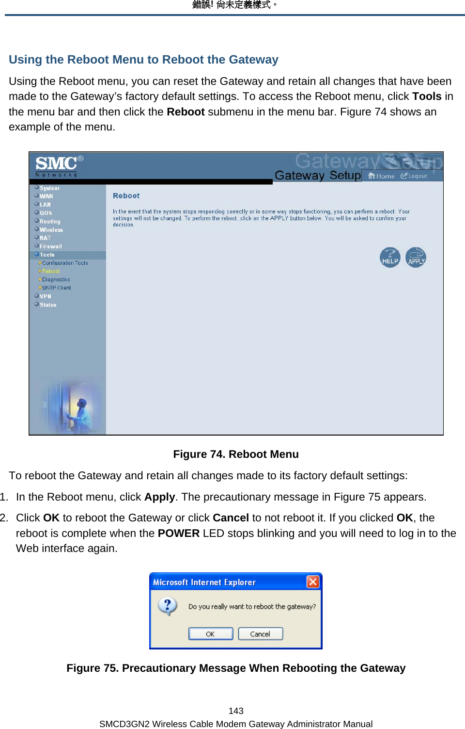 錯誤! 尚未定義樣式。 143 SMCD3GN2 Wireless Cable Modem Gateway Administrator Manual Using the Reboot Menu to Reboot the Gateway Using the Reboot menu, you can reset the Gateway and retain all changes that have been made to the Gateway’s factory default settings. To access the Reboot menu, click Tools in the menu bar and then click the Reboot submenu in the menu bar. Figure 74 shows an example of the menu.   Figure 74. Reboot Menu To reboot the Gateway and retain all changes made to its factory default settings: 1.  In the Reboot menu, click Apply. The precautionary message in Figure 75 appears. 2. Click OK to reboot the Gateway or click Cancel to not reboot it. If you clicked OK, the reboot is complete when the POWER LED stops blinking and you will need to log in to the Web interface again.  Figure 75. Precautionary Message When Rebooting the Gateway 