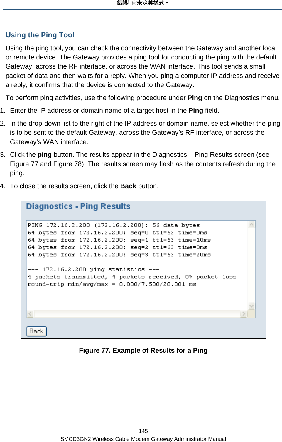 錯誤! 尚未定義樣式。 145 SMCD3GN2 Wireless Cable Modem Gateway Administrator Manual Using the Ping Tool Using the ping tool, you can check the connectivity between the Gateway and another local or remote device. The Gateway provides a ping tool for conducting the ping with the default Gateway, across the RF interface, or across the WAN interface. This tool sends a small packet of data and then waits for a reply. When you ping a computer IP address and receive a reply, it confirms that the device is connected to the Gateway. To perform ping activities, use the following procedure under Ping on the Diagnostics menu. 1.  Enter the IP address or domain name of a target host in the Ping field. 2.  In the drop-down list to the right of the IP address or domain name, select whether the ping is to be sent to the default Gateway, across the Gateway’s RF interface, or across the Gateway’s WAN interface. 3. Click the ping button. The results appear in the Diagnostics – Ping Results screen (see Figure 77 and Figure 78). The results screen may flash as the contents refresh during the ping.  4.  To close the results screen, click the Back button.  Figure 77. Example of Results for a Ping 