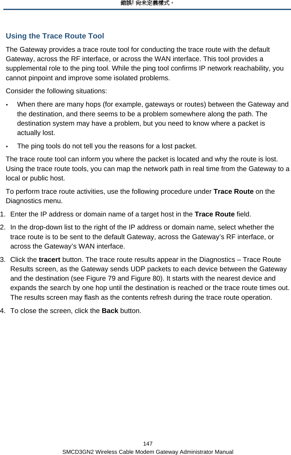 錯誤! 尚未定義樣式。 147 SMCD3GN2 Wireless Cable Modem Gateway Administrator Manual Using the Trace Route Tool The Gateway provides a trace route tool for conducting the trace route with the default Gateway, across the RF interface, or across the WAN interface. This tool provides a supplemental role to the ping tool. While the ping tool confirms IP network reachability, you cannot pinpoint and improve some isolated problems.  Consider the following situations: y When there are many hops (for example, gateways or routes) between the Gateway and the destination, and there seems to be a problem somewhere along the path. The destination system may have a problem, but you need to know where a packet is actually lost. y The ping tools do not tell you the reasons for a lost packet. The trace route tool can inform you where the packet is located and why the route is lost. Using the trace route tools, you can map the network path in real time from the Gateway to a local or public host.  To perform trace route activities, use the following procedure under Trace Route on the Diagnostics menu. 1.  Enter the IP address or domain name of a target host in the Trace Route field. 2.  In the drop-down list to the right of the IP address or domain name, select whether the trace route is to be sent to the default Gateway, across the Gateway’s RF interface, or across the Gateway’s WAN interface. 3. Click the tracert button. The trace route results appear in the Diagnostics – Trace Route Results screen, as the Gateway sends UDP packets to each device between the Gateway and the destination (see Figure 79 and Figure 80). It starts with the nearest device and expands the search by one hop until the destination is reached or the trace route times out. The results screen may flash as the contents refresh during the trace route operation. 4.  To close the screen, click the Back button. 