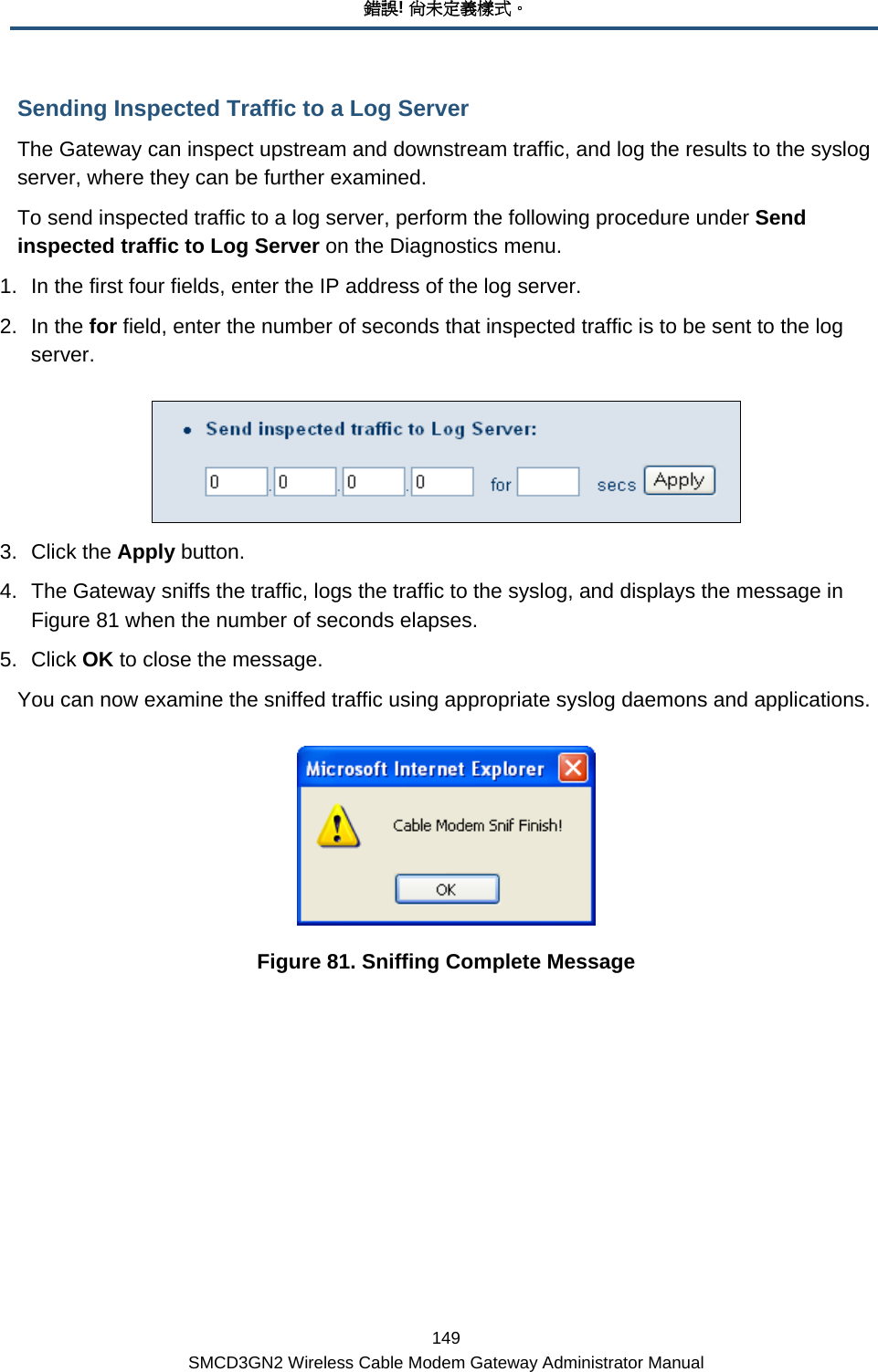 錯誤! 尚未定義樣式。 149 SMCD3GN2 Wireless Cable Modem Gateway Administrator Manual Sending Inspected Traffic to a Log Server The Gateway can inspect upstream and downstream traffic, and log the results to the syslog server, where they can be further examined. To send inspected traffic to a log server, perform the following procedure under Send inspected traffic to Log Server on the Diagnostics menu. 1.  In the first four fields, enter the IP address of the log server. 2. In the for field, enter the number of seconds that inspected traffic is to be sent to the log server.  3. Click the Apply button. 4.  The Gateway sniffs the traffic, logs the traffic to the syslog, and displays the message in Figure 81 when the number of seconds elapses. 5. Click OK to close the message. You can now examine the sniffed traffic using appropriate syslog daemons and applications.  Figure 81. Sniffing Complete Message 