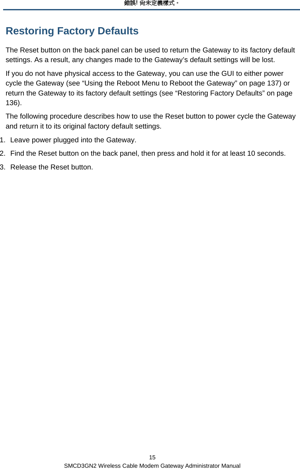 錯誤! 尚未定義樣式。 15 SMCD3GN2 Wireless Cable Modem Gateway Administrator Manual Restoring Factory Defaults The Reset button on the back panel can be used to return the Gateway to its factory default settings. As a result, any changes made to the Gateway’s default settings will be lost. If you do not have physical access to the Gateway, you can use the GUI to either power cycle the Gateway (see “Using the Reboot Menu to Reboot the Gateway” on page 137) or return the Gateway to its factory default settings (see “Restoring Factory Defaults” on page 136). The following procedure describes how to use the Reset button to power cycle the Gateway and return it to its original factory default settings. 1.  Leave power plugged into the Gateway. 2.  Find the Reset button on the back panel, then press and hold it for at least 10 seconds. 3.  Release the Reset button.