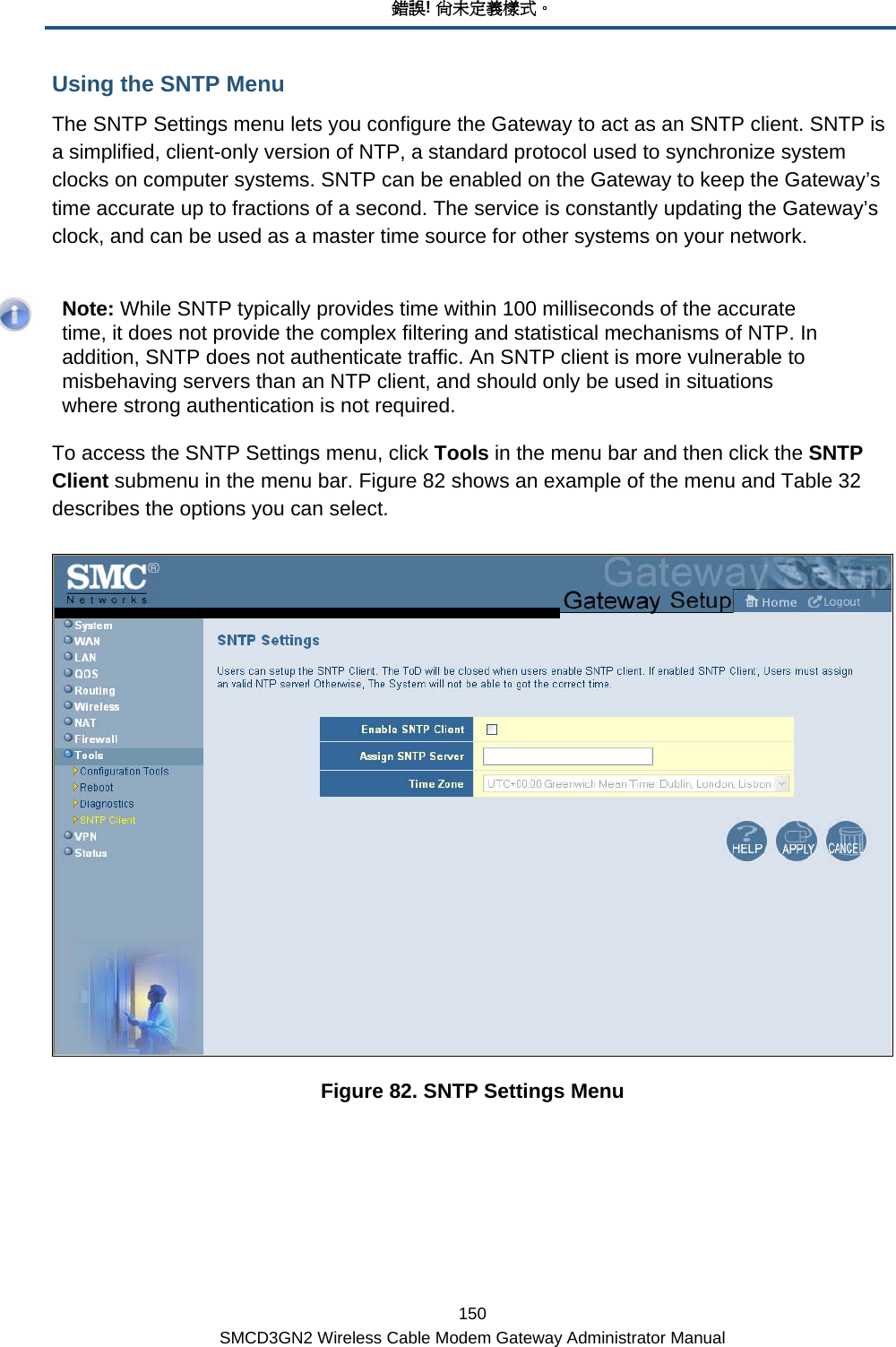 錯誤! 尚未定義樣式。 150 SMCD3GN2 Wireless Cable Modem Gateway Administrator Manual Using the SNTP Menu The SNTP Settings menu lets you configure the Gateway to act as an SNTP client. SNTP is a simplified, client-only version of NTP, a standard protocol used to synchronize system clocks on computer systems. SNTP can be enabled on the Gateway to keep the Gateway’s time accurate up to fractions of a second. The service is constantly updating the Gateway’s clock, and can be used as a master time source for other systems on your network.     Note: While SNTP typically provides time within 100 milliseconds of the accurate time, it does not provide the complex filtering and statistical mechanisms of NTP. In addition, SNTP does not authenticate traffic. An SNTP client is more vulnerable to misbehaving servers than an NTP client, and should only be used in situations where strong authentication is not required. To access the SNTP Settings menu, click Tools in the menu bar and then click the SNTP Client submenu in the menu bar. Figure 82 shows an example of the menu and Table 32 describes the options you can select.  Figure 82. SNTP Settings Menu 