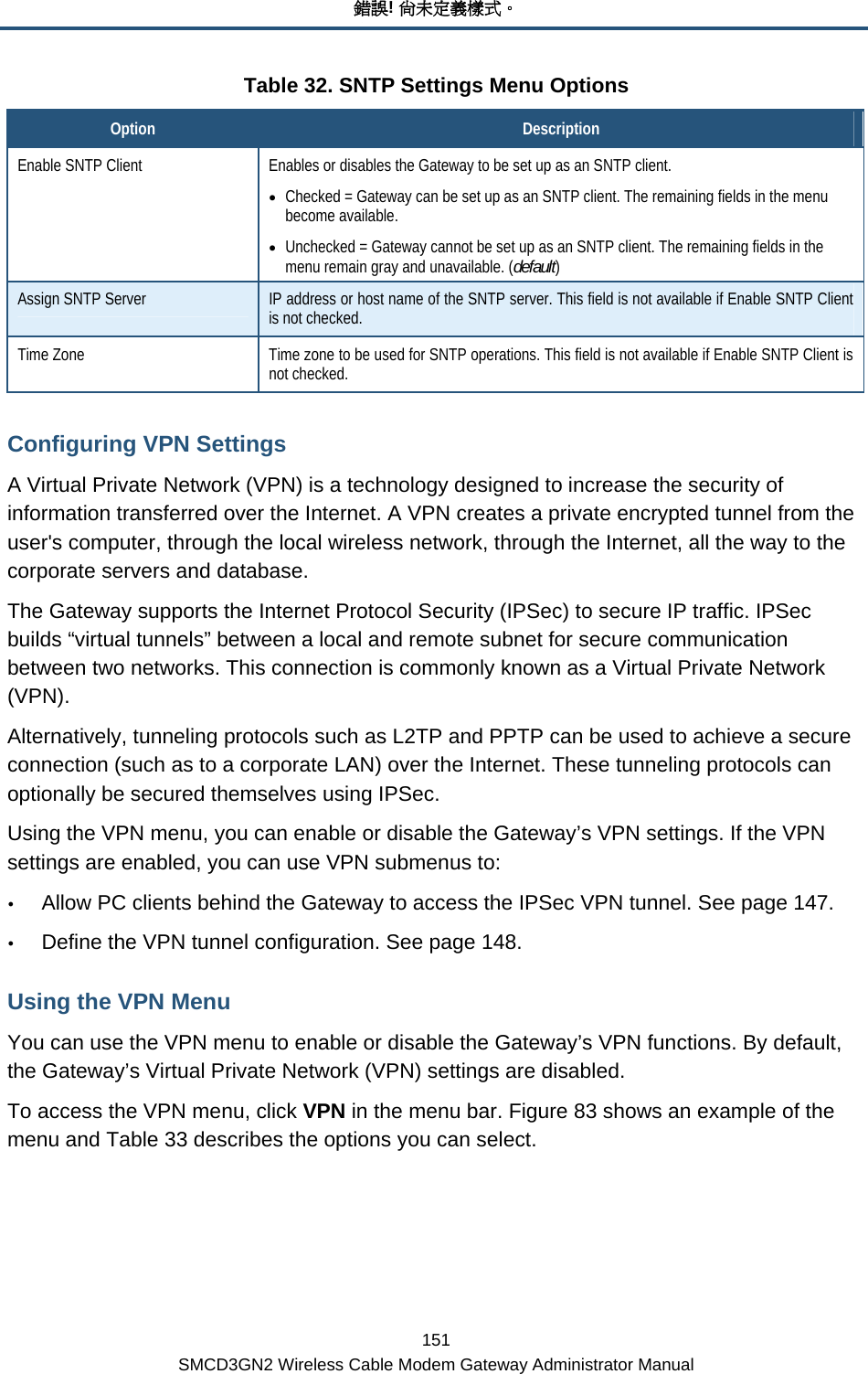 錯誤! 尚未定義樣式。 151 SMCD3GN2 Wireless Cable Modem Gateway Administrator Manual Table 32. SNTP Settings Menu Options Option  Description Enable SNTP Client  Enables or disables the Gateway to be set up as an SNTP client. • Checked = Gateway can be set up as an SNTP client. The remaining fields in the menu become available. • Unchecked = Gateway cannot be set up as an SNTP client. The remaining fields in the menu remain gray and unavailable. (default) Assign SNTP Server  IP address or host name of the SNTP server. This field is not available if Enable SNTP Client is not checked. Time Zone  Time zone to be used for SNTP operations. This field is not available if Enable SNTP Client is not checked. Configuring VPN Settings A Virtual Private Network (VPN) is a technology designed to increase the security of information transferred over the Internet. A VPN creates a private encrypted tunnel from the user&apos;s computer, through the local wireless network, through the Internet, all the way to the corporate servers and database. The Gateway supports the Internet Protocol Security (IPSec) to secure IP traffic. IPSec builds “virtual tunnels” between a local and remote subnet for secure communication between two networks. This connection is commonly known as a Virtual Private Network (VPN). Alternatively, tunneling protocols such as L2TP and PPTP can be used to achieve a secure connection (such as to a corporate LAN) over the Internet. These tunneling protocols can optionally be secured themselves using IPSec. Using the VPN menu, you can enable or disable the Gateway’s VPN settings. If the VPN settings are enabled, you can use VPN submenus to: y Allow PC clients behind the Gateway to access the IPSec VPN tunnel. See page 147. y Define the VPN tunnel configuration. See page 148. Using the VPN Menu You can use the VPN menu to enable or disable the Gateway’s VPN functions. By default, the Gateway’s Virtual Private Network (VPN) settings are disabled. To access the VPN menu, click VPN in the menu bar. Figure 83 shows an example of the menu and Table 33 describes the options you can select. 