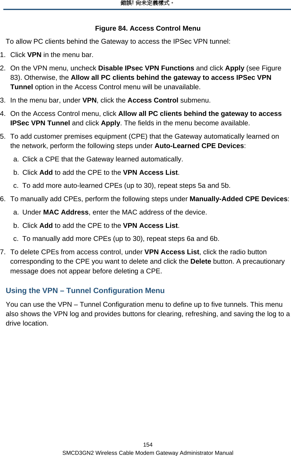 錯誤! 尚未定義樣式。 154 SMCD3GN2 Wireless Cable Modem Gateway Administrator Manual Figure 84. Access Control Menu To allow PC clients behind the Gateway to access the IPSec VPN tunnel: 1. Click VPN in the menu bar. 2.  On the VPN menu, uncheck Disable IPsec VPN Functions and click Apply (see Figure 83). Otherwise, the Allow all PC clients behind the gateway to access IPSec VPN Tunnel option in the Access Control menu will be unavailable. 3.  In the menu bar, under VPN, click the Access Control submenu. 4.  On the Access Control menu, click Allow all PC clients behind the gateway to access IPSec VPN Tunnel and click Apply. The fields in the menu become available. 5.  To add customer premises equipment (CPE) that the Gateway automatically learned on the network, perform the following steps under Auto-Learned CPE Devices: a.  Click a CPE that the Gateway learned automatically. b. Click Add to add the CPE to the VPN Access List. c.  To add more auto-learned CPEs (up to 30), repeat steps 5a and 5b. 6.  To manually add CPEs, perform the following steps under Manually-Added CPE Devices: a. Under MAC Address, enter the MAC address of the device. b. Click Add to add the CPE to the VPN Access List. c.  To manually add more CPEs (up to 30), repeat steps 6a and 6b. 7.  To delete CPEs from access control, under VPN Access List, click the radio button corresponding to the CPE you want to delete and click the Delete button. A precautionary message does not appear before deleting a CPE. Using the VPN – Tunnel Configuration Menu You can use the VPN – Tunnel Configuration menu to define up to five tunnels. This menu also shows the VPN log and provides buttons for clearing, refreshing, and saving the log to a drive location. 