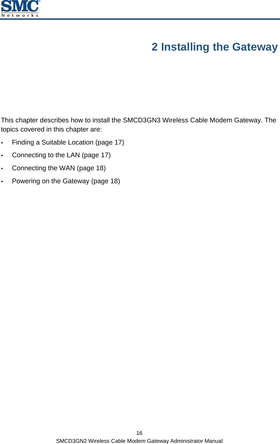  16 SMCD3GN2 Wireless Cable Modem Gateway Administrator Manual 2 Installing the Gateway This chapter describes how to install the SMCD3GN3 Wireless Cable Modem Gateway. The topics covered in this chapter are: y Finding a Suitable Location (page 17) y Connecting to the LAN (page 17) y Connecting the WAN (page 18) y Powering on the Gateway (page 18)  