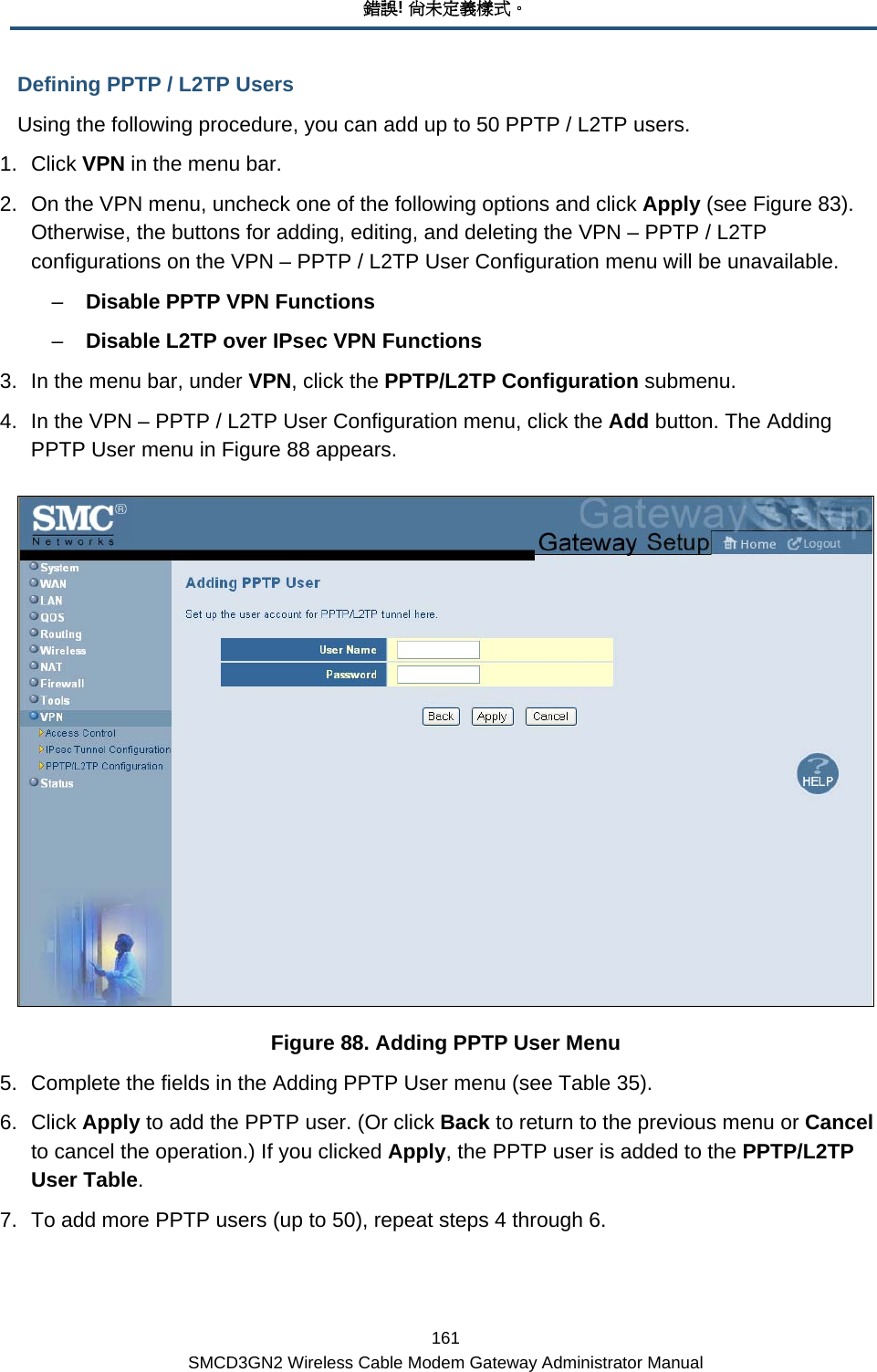 錯誤! 尚未定義樣式。 161 SMCD3GN2 Wireless Cable Modem Gateway Administrator Manual Defining PPTP / L2TP Users Using the following procedure, you can add up to 50 PPTP / L2TP users. 1. Click VPN in the menu bar. 2.  On the VPN menu, uncheck one of the following options and click Apply (see Figure 83). Otherwise, the buttons for adding, editing, and deleting the VPN – PPTP / L2TP configurations on the VPN – PPTP / L2TP User Configuration menu will be unavailable. –  Disable PPTP VPN Functions –  Disable L2TP over IPsec VPN Functions 3.  In the menu bar, under VPN, click the PPTP/L2TP Configuration submenu. 4.  In the VPN – PPTP / L2TP User Configuration menu, click the Add button. The Adding PPTP User menu in Figure 88 appears.  Figure 88. Adding PPTP User Menu 5.  Complete the fields in the Adding PPTP User menu (see Table 35). 6. Click Apply to add the PPTP user. (Or click Back to return to the previous menu or Cancel to cancel the operation.) If you clicked Apply, the PPTP user is added to the PPTP/L2TP User Table. 7.  To add more PPTP users (up to 50), repeat steps 4 through 6. 