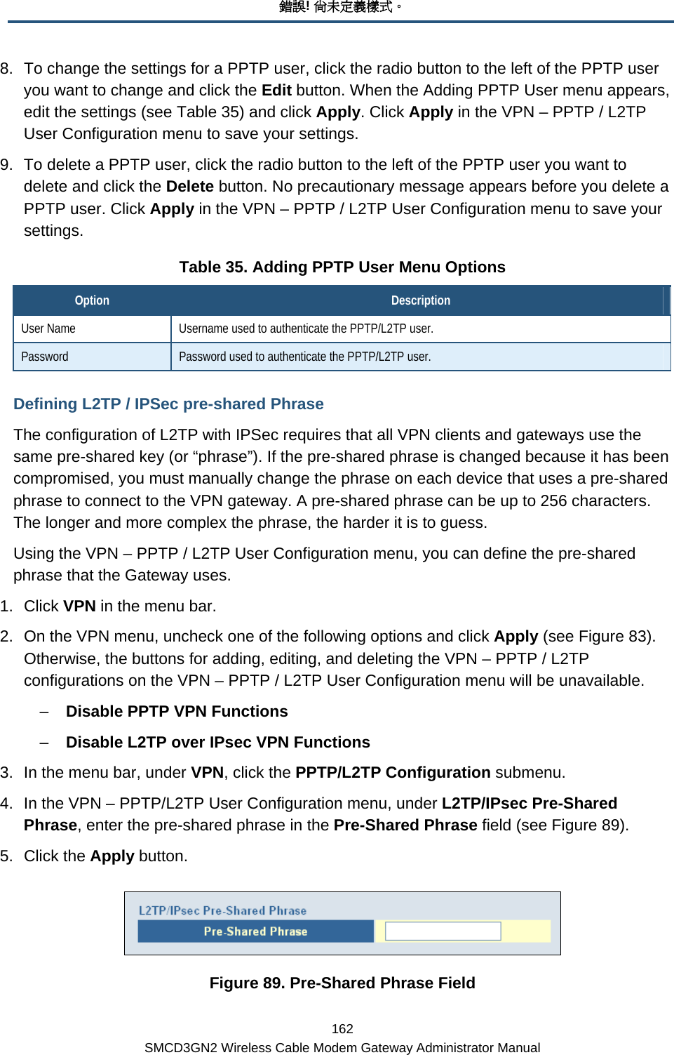 錯誤! 尚未定義樣式。 162 SMCD3GN2 Wireless Cable Modem Gateway Administrator Manual 8.  To change the settings for a PPTP user, click the radio button to the left of the PPTP user you want to change and click the Edit button. When the Adding PPTP User menu appears, edit the settings (see Table 35) and click Apply. Click Apply in the VPN – PPTP / L2TP User Configuration menu to save your settings. 9.  To delete a PPTP user, click the radio button to the left of the PPTP user you want to delete and click the Delete button. No precautionary message appears before you delete a PPTP user. Click Apply in the VPN – PPTP / L2TP User Configuration menu to save your settings. Table 35. Adding PPTP User Menu Options Option  Description User Name  Username used to authenticate the PPTP/L2TP user. Password  Password used to authenticate the PPTP/L2TP user. Defining L2TP / IPSec pre-shared Phrase The configuration of L2TP with IPSec requires that all VPN clients and gateways use the same pre-shared key (or “phrase”). If the pre-shared phrase is changed because it has been compromised, you must manually change the phrase on each device that uses a pre-shared phrase to connect to the VPN gateway. A pre-shared phrase can be up to 256 characters. The longer and more complex the phrase, the harder it is to guess. Using the VPN – PPTP / L2TP User Configuration menu, you can define the pre-shared phrase that the Gateway uses.  1. Click VPN in the menu bar. 2.  On the VPN menu, uncheck one of the following options and click Apply (see Figure 83). Otherwise, the buttons for adding, editing, and deleting the VPN – PPTP / L2TP configurations on the VPN – PPTP / L2TP User Configuration menu will be unavailable. –  Disable PPTP VPN Functions –  Disable L2TP over IPsec VPN Functions 3.  In the menu bar, under VPN, click the PPTP/L2TP Configuration submenu. 4.  In the VPN – PPTP/L2TP User Configuration menu, under L2TP/IPsec Pre-Shared Phrase, enter the pre-shared phrase in the Pre-Shared Phrase field (see Figure 89). 5. Click the Apply button.  Figure 89. Pre-Shared Phrase Field 