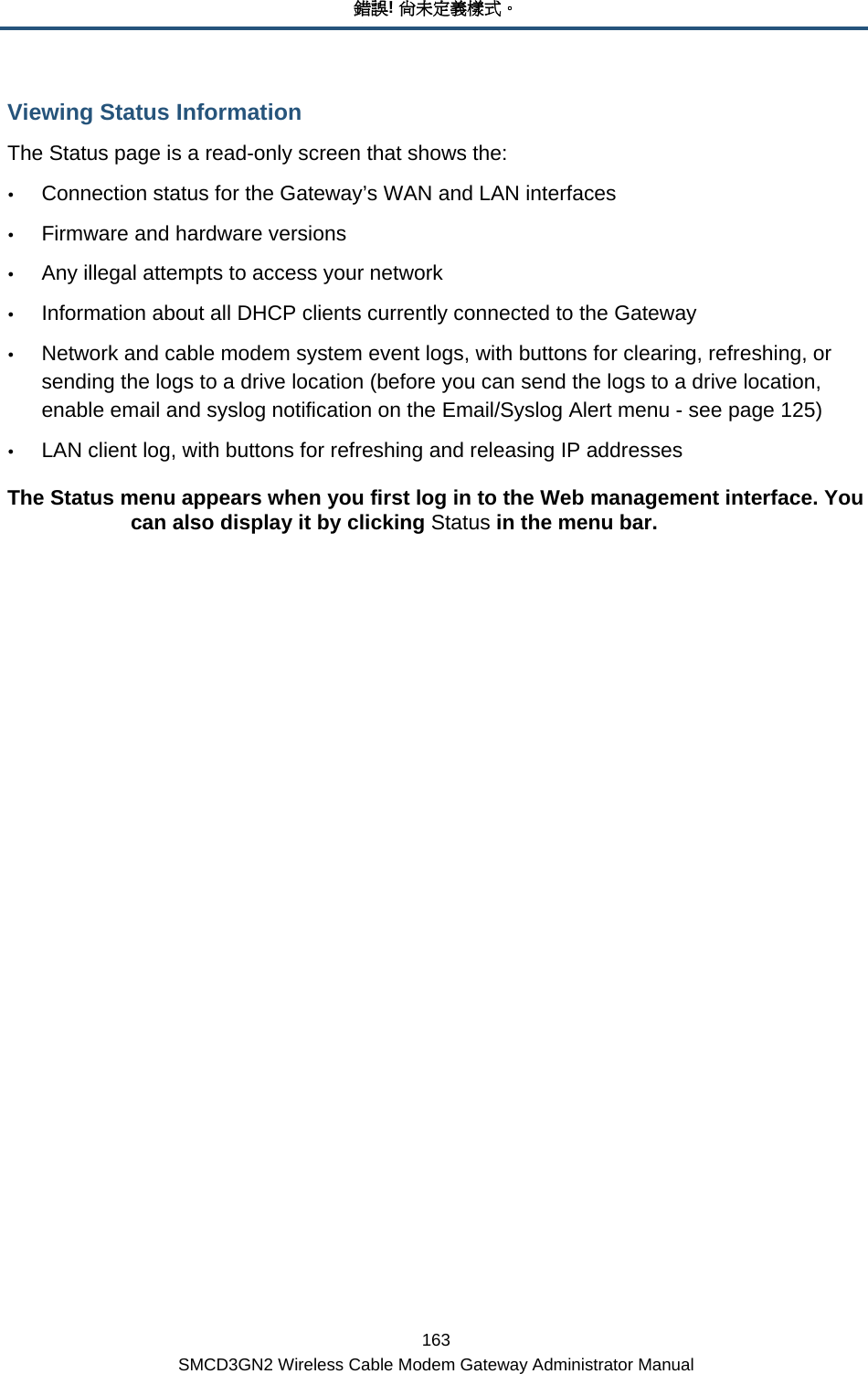 錯誤! 尚未定義樣式。 163 SMCD3GN2 Wireless Cable Modem Gateway Administrator Manual Viewing Status Information The Status page is a read-only screen that shows the: y Connection status for the Gateway’s WAN and LAN interfaces y Firmware and hardware versions y Any illegal attempts to access your network y Information about all DHCP clients currently connected to the Gateway y Network and cable modem system event logs, with buttons for clearing, refreshing, or sending the logs to a drive location (before you can send the logs to a drive location, enable email and syslog notification on the Email/Syslog Alert menu - see page 125) y LAN client log, with buttons for refreshing and releasing IP addresses The Status menu appears when you first log in to the Web management interface. You can also display it by clicking Status in the menu bar.      