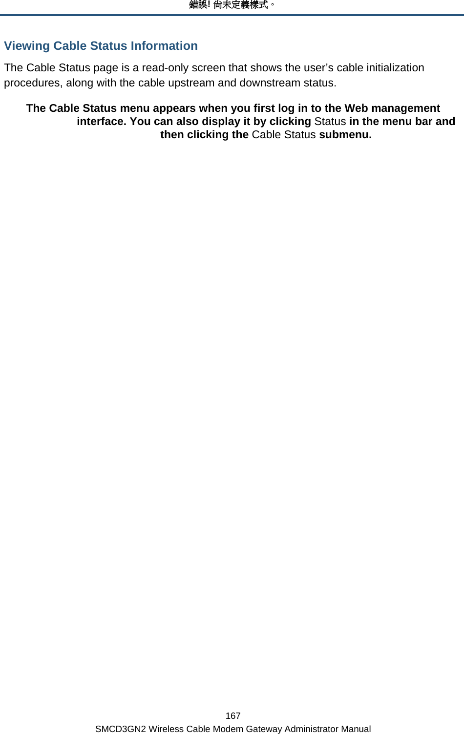 錯誤! 尚未定義樣式。 167 SMCD3GN2 Wireless Cable Modem Gateway Administrator Manual Viewing Cable Status Information The Cable Status page is a read-only screen that shows the user’s cable initialization procedures, along with the cable upstream and downstream status. The Cable Status menu appears when you first log in to the Web management interface. You can also display it by clicking Status in the menu bar and then clicking the Cable Status submenu.         