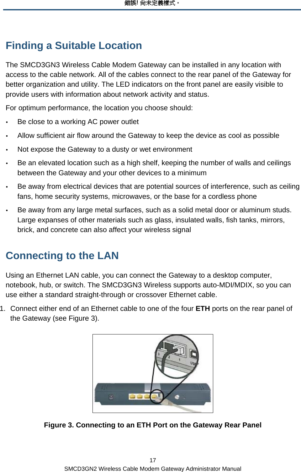 錯誤! 尚未定義樣式。 17 SMCD3GN2 Wireless Cable Modem Gateway Administrator Manual Finding a Suitable Location The SMCD3GN3 Wireless Cable Modem Gateway can be installed in any location with access to the cable network. All of the cables connect to the rear panel of the Gateway for better organization and utility. The LED indicators on the front panel are easily visible to provide users with information about network activity and status. For optimum performance, the location you choose should: y Be close to a working AC power outlet y Allow sufficient air flow around the Gateway to keep the device as cool as possible y Not expose the Gateway to a dusty or wet environment y Be an elevated location such as a high shelf, keeping the number of walls and ceilings between the Gateway and your other devices to a minimum y Be away from electrical devices that are potential sources of interference, such as ceiling fans, home security systems, microwaves, or the base for a cordless phone y Be away from any large metal surfaces, such as a solid metal door or aluminum studs. Large expanses of other materials such as glass, insulated walls, fish tanks, mirrors, brick, and concrete can also affect your wireless signal Connecting to the LAN Using an Ethernet LAN cable, you can connect the Gateway to a desktop computer, notebook, hub, or switch. The SMCD3GN3 Wireless supports auto-MDI/MDIX, so you can use either a standard straight-through or crossover Ethernet cable. 1.  Connect either end of an Ethernet cable to one of the four ETH ports on the rear panel of the Gateway (see Figure 3).  Figure 3. Connecting to an ETH Port on the Gateway Rear Panel 