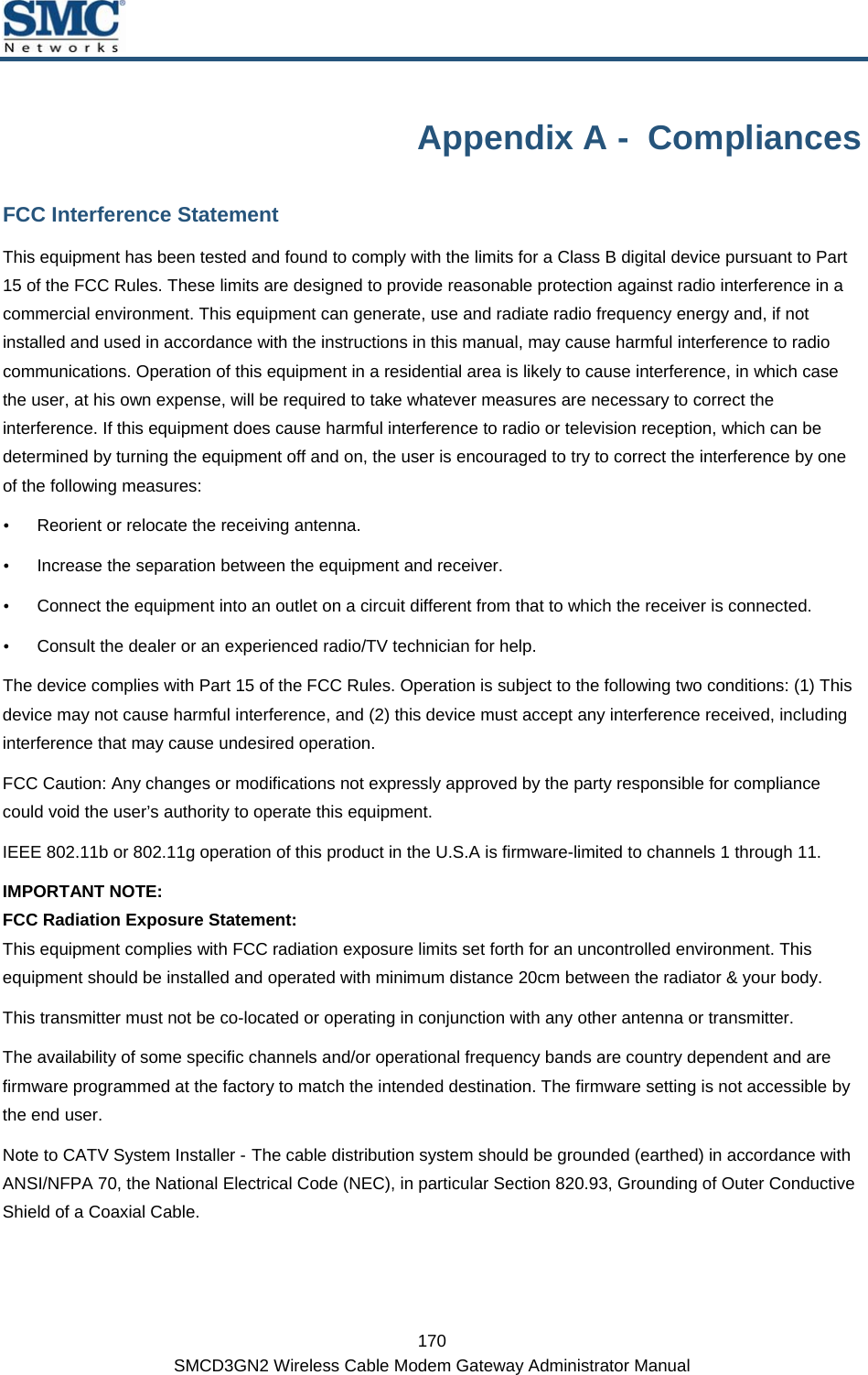  170 SMCD3GN2 Wireless Cable Modem Gateway Administrator Manual Appendix A -  Compliances FCC Interference Statement This equipment has been tested and found to comply with the limits for a Class B digital device pursuant to Part 15 of the FCC Rules. These limits are designed to provide reasonable protection against radio interference in a commercial environment. This equipment can generate, use and radiate radio frequency energy and, if not installed and used in accordance with the instructions in this manual, may cause harmful interference to radio communications. Operation of this equipment in a residential area is likely to cause interference, in which case the user, at his own expense, will be required to take whatever measures are necessary to correct the interference. If this equipment does cause harmful interference to radio or television reception, which can be determined by turning the equipment off and on, the user is encouraged to try to correct the interference by one of the following measures: y Reorient or relocate the receiving antenna. y Increase the separation between the equipment and receiver. y Connect the equipment into an outlet on a circuit different from that to which the receiver is connected. y Consult the dealer or an experienced radio/TV technician for help. The device complies with Part 15 of the FCC Rules. Operation is subject to the following two conditions: (1) This device may not cause harmful interference, and (2) this device must accept any interference received, including interference that may cause undesired operation. FCC Caution: Any changes or modifications not expressly approved by the party responsible for compliance could void the user’s authority to operate this equipment. IEEE 802.11b or 802.11g operation of this product in the U.S.A is firmware-limited to channels 1 through 11. IMPORTANT NOTE:  FCC Radiation Exposure Statement:  This equipment complies with FCC radiation exposure limits set forth for an uncontrolled environment. This equipment should be installed and operated with minimum distance 20cm between the radiator &amp; your body.  This transmitter must not be co-located or operating in conjunction with any other antenna or transmitter.  The availability of some specific channels and/or operational frequency bands are country dependent and are firmware programmed at the factory to match the intended destination. The firmware setting is not accessible by the end user. Note to CATV System Installer - The cable distribution system should be grounded (earthed) in accordance with ANSI/NFPA 70, the National Electrical Code (NEC), in particular Section 820.93, Grounding of Outer Conductive Shield of a Coaxial Cable.  