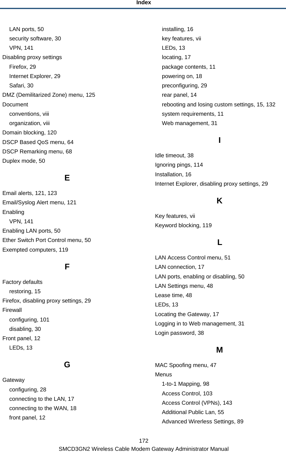Index 172 SMCD3GN2 Wireless Cable Modem Gateway Administrator Manual LAN ports, 50 security software, 30 VPN, 141 Disabling proxy settings Firefox, 29 Internet Explorer, 29 Safari, 30 DMZ (Demilitarized Zone) menu, 125 Document conventions, viii organization, viii Domain blocking, 120 DSCP Based QoS menu, 64 DSCP Remarking menu, 68 Duplex mode, 50 E Email alerts, 121, 123 Email/Syslog Alert menu, 121 Enabling VPN, 141 Enabling LAN ports, 50 Ether Switch Port Control menu, 50 Exempted computers, 119 F Factory defaults restoring, 15 Firefox, disabling proxy settings, 29 Firewall configuring, 101 disabling, 30 Front panel, 12 LEDs, 13 G Gateway configuring, 28 connecting to the LAN, 17 connecting to the WAN, 18 front panel, 12 installing, 16 key features, vii LEDs, 13 locating, 17 package contents, 11 powering on, 18 preconfiguring, 29 rear panel, 14 rebooting and losing custom settings, 15, 132 system requirements, 11 Web management, 31 I Idle timeout, 38 Ignoring pings, 114 Installation, 16 Internet Explorer, disabling proxy settings, 29 K Key features, vii Keyword blocking, 119 L LAN Access Control menu, 51 LAN connection, 17 LAN ports, enabling or disabling, 50 LAN Settings menu, 48 Lease time, 48 LEDs, 13 Locating the Gateway, 17 Logging in to Web management, 31 Login password, 38 M MAC Spoofing menu, 47 Menus 1-to-1 Mapping, 98 Access Control, 103 Access Control (VPNs), 143 Additional Public Lan, 55 Advanced Wirerless Settings, 89 