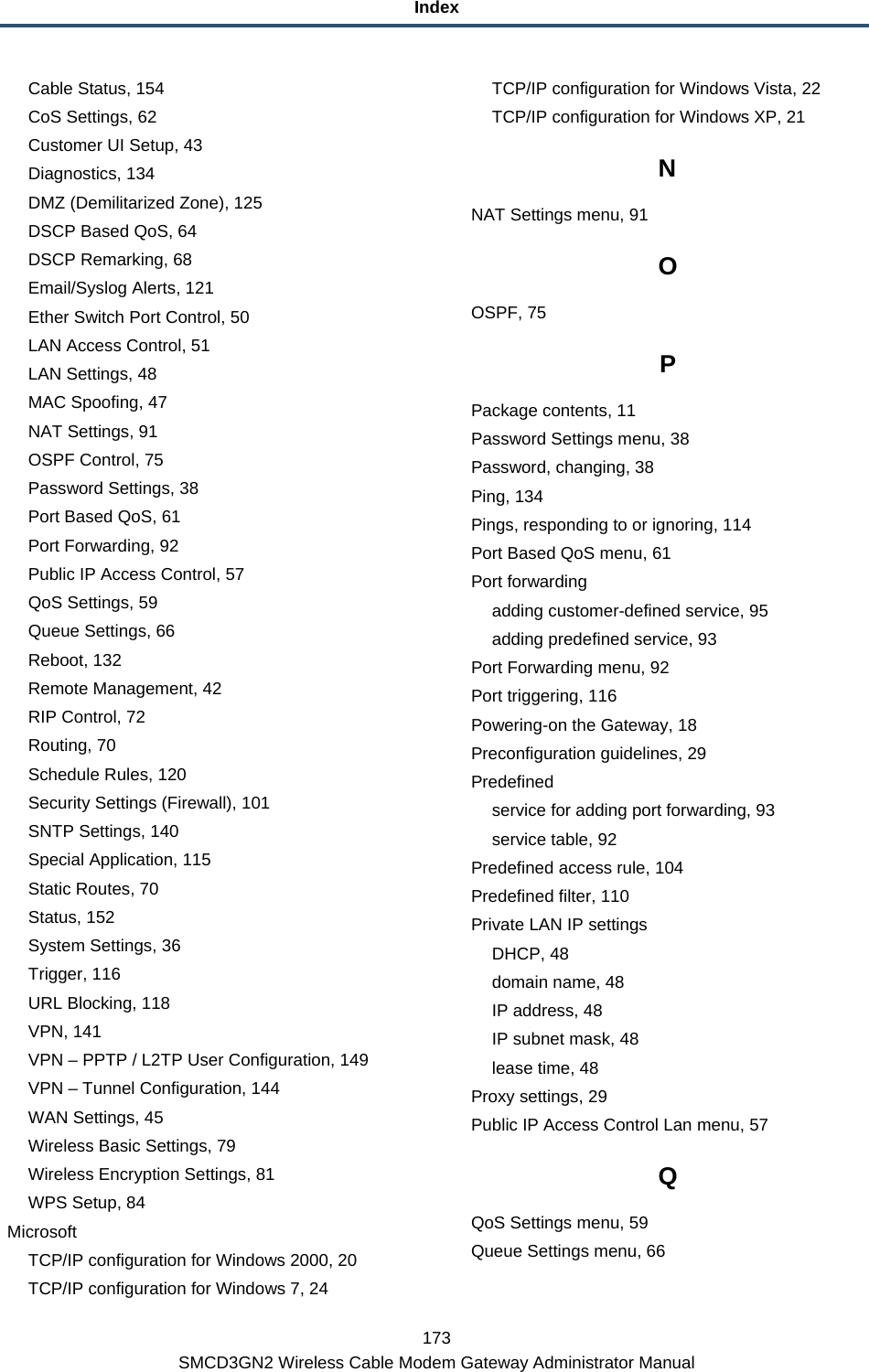 Index 173 SMCD3GN2 Wireless Cable Modem Gateway Administrator Manual Cable Status, 154 CoS Settings, 62 Customer UI Setup, 43 Diagnostics, 134 DMZ (Demilitarized Zone), 125 DSCP Based QoS, 64 DSCP Remarking, 68 Email/Syslog Alerts, 121 Ether Switch Port Control, 50 LAN Access Control, 51 LAN Settings, 48 MAC Spoofing, 47 NAT Settings, 91 OSPF Control, 75 Password Settings, 38 Port Based QoS, 61 Port Forwarding, 92 Public IP Access Control, 57 QoS Settings, 59 Queue Settings, 66 Reboot, 132 Remote Management, 42 RIP Control, 72 Routing, 70 Schedule Rules, 120 Security Settings (Firewall), 101 SNTP Settings, 140 Special Application, 115 Static Routes, 70 Status, 152 System Settings, 36 Trigger, 116 URL Blocking, 118 VPN, 141 VPN – PPTP / L2TP User Configuration, 149 VPN – Tunnel Configuration, 144 WAN Settings, 45 Wireless Basic Settings, 79 Wireless Encryption Settings, 81 WPS Setup, 84 Microsoft TCP/IP configuration for Windows 2000, 20 TCP/IP configuration for Windows 7, 24 TCP/IP configuration for Windows Vista, 22 TCP/IP configuration for Windows XP, 21 N NAT Settings menu, 91 O OSPF, 75 P Package contents, 11 Password Settings menu, 38 Password, changing, 38 Ping, 134 Pings, responding to or ignoring, 114 Port Based QoS menu, 61 Port forwarding adding customer-defined service, 95 adding predefined service, 93 Port Forwarding menu, 92 Port triggering, 116 Powering-on the Gateway, 18 Preconfiguration guidelines, 29 Predefined service for adding port forwarding, 93 service table, 92 Predefined access rule, 104 Predefined filter, 110 Private LAN IP settings DHCP, 48 domain name, 48 IP address, 48 IP subnet mask, 48 lease time, 48 Proxy settings, 29 Public IP Access Control Lan menu, 57 Q QoS Settings menu, 59 Queue Settings menu, 66 