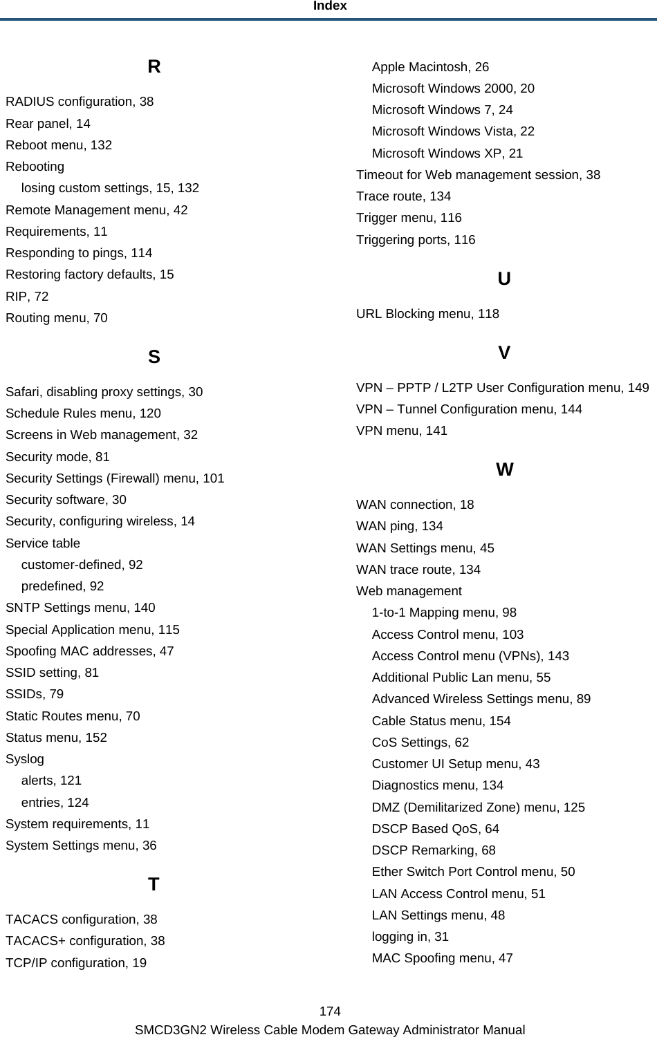 Index 174 SMCD3GN2 Wireless Cable Modem Gateway Administrator Manual R RADIUS configuration, 38 Rear panel, 14 Reboot menu, 132 Rebooting losing custom settings, 15, 132 Remote Management menu, 42 Requirements, 11 Responding to pings, 114 Restoring factory defaults, 15 RIP, 72 Routing menu, 70 S Safari, disabling proxy settings, 30 Schedule Rules menu, 120 Screens in Web management, 32 Security mode, 81 Security Settings (Firewall) menu, 101 Security software, 30 Security, configuring wireless, 14 Service table customer-defined, 92 predefined, 92 SNTP Settings menu, 140 Special Application menu, 115 Spoofing MAC addresses, 47 SSID setting, 81 SSIDs, 79 Static Routes menu, 70 Status menu, 152 Syslog alerts, 121 entries, 124 System requirements, 11 System Settings menu, 36 T TACACS configuration, 38 TACACS+ configuration, 38 TCP/IP configuration, 19 Apple Macintosh, 26 Microsoft Windows 2000, 20 Microsoft Windows 7, 24 Microsoft Windows Vista, 22 Microsoft Windows XP, 21 Timeout for Web management session, 38 Trace route, 134 Trigger menu, 116 Triggering ports, 116 U URL Blocking menu, 118 V VPN – PPTP / L2TP User Configuration menu, 149 VPN – Tunnel Configuration menu, 144 VPN menu, 141 W WAN connection, 18 WAN ping, 134 WAN Settings menu, 45 WAN trace route, 134 Web management 1-to-1 Mapping menu, 98 Access Control menu, 103 Access Control menu (VPNs), 143 Additional Public Lan menu, 55 Advanced Wireless Settings menu, 89 Cable Status menu, 154 CoS Settings, 62 Customer UI Setup menu, 43 Diagnostics menu, 134 DMZ (Demilitarized Zone) menu, 125 DSCP Based QoS, 64 DSCP Remarking, 68 Ether Switch Port Control menu, 50 LAN Access Control menu, 51 LAN Settings menu, 48 logging in, 31 MAC Spoofing menu, 47 