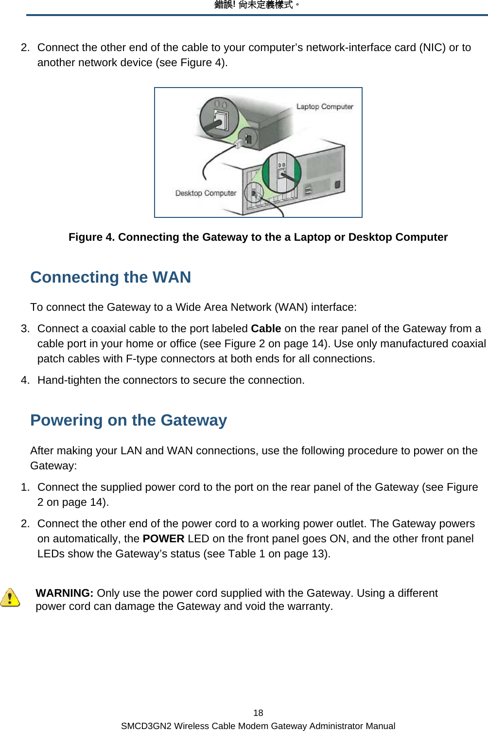 錯誤! 尚未定義樣式。 18 SMCD3GN2 Wireless Cable Modem Gateway Administrator Manual 2.  Connect the other end of the cable to your computer’s network-interface card (NIC) or to another network device (see Figure 4).  Figure 4. Connecting the Gateway to the a Laptop or Desktop Computer Connecting the WAN To connect the Gateway to a Wide Area Network (WAN) interface: 3.  Connect a coaxial cable to the port labeled Cable on the rear panel of the Gateway from a cable port in your home or office (see Figure 2 on page 14). Use only manufactured coaxial patch cables with F-type connectors at both ends for all connections. 4.  Hand-tighten the connectors to secure the connection. Powering on the Gateway After making your LAN and WAN connections, use the following procedure to power on the Gateway: 1.  Connect the supplied power cord to the port on the rear panel of the Gateway (see Figure 2 on page 14).  2.  Connect the other end of the power cord to a working power outlet. The Gateway powers on automatically, the POWER LED on the front panel goes ON, and the other front panel LEDs show the Gateway’s status (see Table 1 on page 13).    WARNING: Only use the power cord supplied with the Gateway. Using a different power cord can damage the Gateway and void the warranty. 