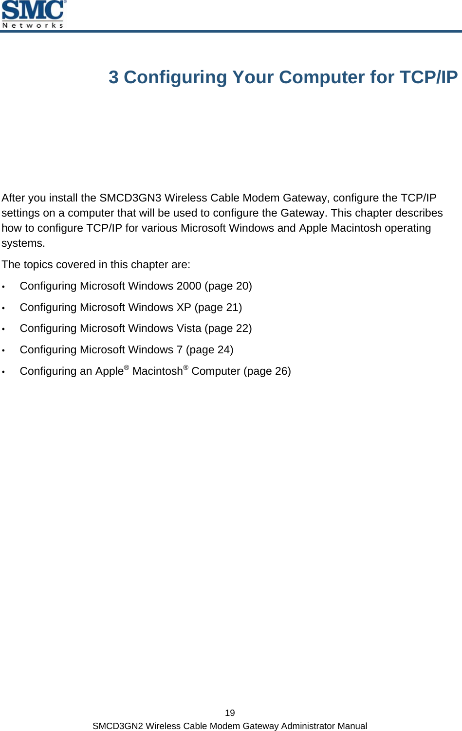  19 SMCD3GN2 Wireless Cable Modem Gateway Administrator Manual 3 Configuring Your Computer for TCP/IP After you install the SMCD3GN3 Wireless Cable Modem Gateway, configure the TCP/IP settings on a computer that will be used to configure the Gateway. This chapter describes how to configure TCP/IP for various Microsoft Windows and Apple Macintosh operating systems. The topics covered in this chapter are: y Configuring Microsoft Windows 2000 (page 20) y Configuring Microsoft Windows XP (page 21) y Configuring Microsoft Windows Vista (page 22) y Configuring Microsoft Windows 7 (page 24) y Configuring an Apple® Macintosh® Computer (page 26)  