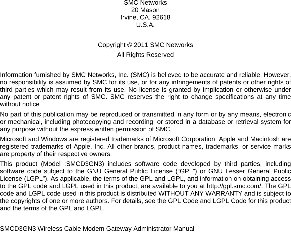    SMC Networks 20 Mason  Irvine, CA. 92618 U.S.A.  Copyright © 2011 SMC Networks All Rights Reserved  Information furnished by SMC Networks, Inc. (SMC) is believed to be accurate and reliable. However, no responsibility is assumed by SMC for its use, or for any infringements of patents or other rights of third parties which may result from its use. No license is granted by implication or otherwise under any patent or patent rights of SMC. SMC reserves the right to change specifications at any time without notice No part of this publication may be reproduced or transmitted in any form or by any means, electronic or mechanical, including photocopying and recording, or stored in a database or retrieval system for any purpose without the express written permission of SMC.  Microsoft and Windows are registered trademarks of Microsoft Corporation. Apple and Macintosh are registered trademarks of Apple, Inc. All other brands, product names, trademarks, or service marks are property of their respective owners. This product (Model :SMCD3GN3) includes software code developed by third parties, including software code subject to the GNU General Public License (“GPL”) or GNU Lesser General Public License (LGPL”). As applicable, the terms of the GPL and LGPL, and information on obtaining access to the GPL code and LGPL used in this product, are available to you at http://gpl.smc.com/. The GPL code and LGPL code used in this product is distributed WITHOUT ANY WARRANTY and is subject to the copyrights of one or more authors. For details, see the GPL Code and LGPL Code for this product and the terms of the GPL and LGPL.   SMCD3GN3 Wireless Cable Modem Gateway Administrator Manual 