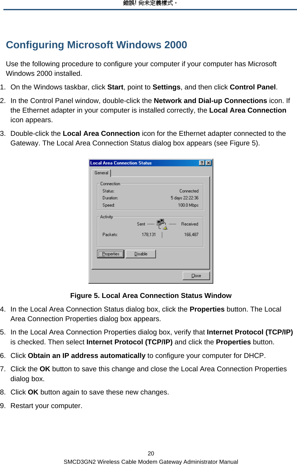 錯誤! 尚未定義樣式。 20 SMCD3GN2 Wireless Cable Modem Gateway Administrator Manual Configuring Microsoft Windows 2000 Use the following procedure to configure your computer if your computer has Microsoft Windows 2000 installed. 1.  On the Windows taskbar, click Start, point to Settings, and then click Control Panel. 2.  In the Control Panel window, double-click the Network and Dial-up Connections icon. If the Ethernet adapter in your computer is installed correctly, the Local Area Connection icon appears. 3. Double-click the Local Area Connection icon for the Ethernet adapter connected to the Gateway. The Local Area Connection Status dialog box appears (see Figure 5).  Figure 5. Local Area Connection Status Window 4.  In the Local Area Connection Status dialog box, click the Properties button. The Local Area Connection Properties dialog box appears. 5.  In the Local Area Connection Properties dialog box, verify that Internet Protocol (TCP/IP) is checked. Then select Internet Protocol (TCP/IP) and click the Properties button. 6. Click Obtain an IP address automatically to configure your computer for DHCP.  7. Click the OK button to save this change and close the Local Area Connection Properties dialog box. 8. Click OK button again to save these new changes. 9.  Restart your computer. 