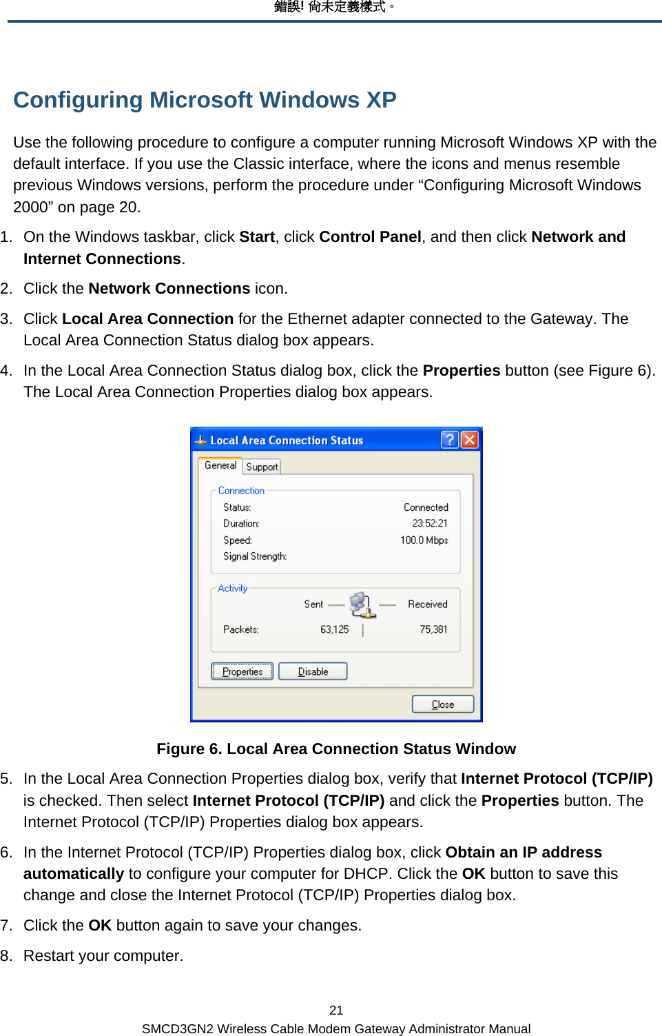 錯誤! 尚未定義樣式。 21 SMCD3GN2 Wireless Cable Modem Gateway Administrator Manual Configuring Microsoft Windows XP Use the following procedure to configure a computer running Microsoft Windows XP with the default interface. If you use the Classic interface, where the icons and menus resemble previous Windows versions, perform the procedure under “Configuring Microsoft Windows 2000” on page 20. 1.  On the Windows taskbar, click Start, click Control Panel, and then click Network and Internet Connections. 2. Click the Network Connections icon. 3. Click Local Area Connection for the Ethernet adapter connected to the Gateway. The Local Area Connection Status dialog box appears. 4.  In the Local Area Connection Status dialog box, click the Properties button (see Figure 6). The Local Area Connection Properties dialog box appears.  Figure 6. Local Area Connection Status Window 5.  In the Local Area Connection Properties dialog box, verify that Internet Protocol (TCP/IP) is checked. Then select Internet Protocol (TCP/IP) and click the Properties button. The Internet Protocol (TCP/IP) Properties dialog box appears. 6.  In the Internet Protocol (TCP/IP) Properties dialog box, click Obtain an IP address automatically to configure your computer for DHCP. Click the OK button to save this change and close the Internet Protocol (TCP/IP) Properties dialog box. 7. Click the OK button again to save your changes. 8.  Restart your computer. 