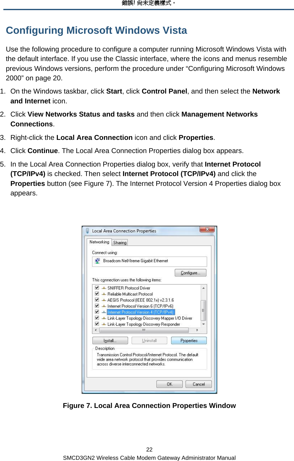 錯誤! 尚未定義樣式。 22 SMCD3GN2 Wireless Cable Modem Gateway Administrator Manual Configuring Microsoft Windows Vista Use the following procedure to configure a computer running Microsoft Windows Vista with the default interface. If you use the Classic interface, where the icons and menus resemble previous Windows versions, perform the procedure under “Configuring Microsoft Windows 2000” on page 20. 1.  On the Windows taskbar, click Start, click Control Panel, and then select the Network and Internet icon. 2. Click View Networks Status and tasks and then click Management Networks Connections. 3. Right-click the Local Area Connection icon and click Properties. 4. Click Continue. The Local Area Connection Properties dialog box appears. 5.  In the Local Area Connection Properties dialog box, verify that Internet Protocol (TCP/IPv4) is checked. Then select Internet Protocol (TCP/IPv4) and click the Properties button (see Figure 7). The Internet Protocol Version 4 Properties dialog box appears.   Figure 7. Local Area Connection Properties Window  