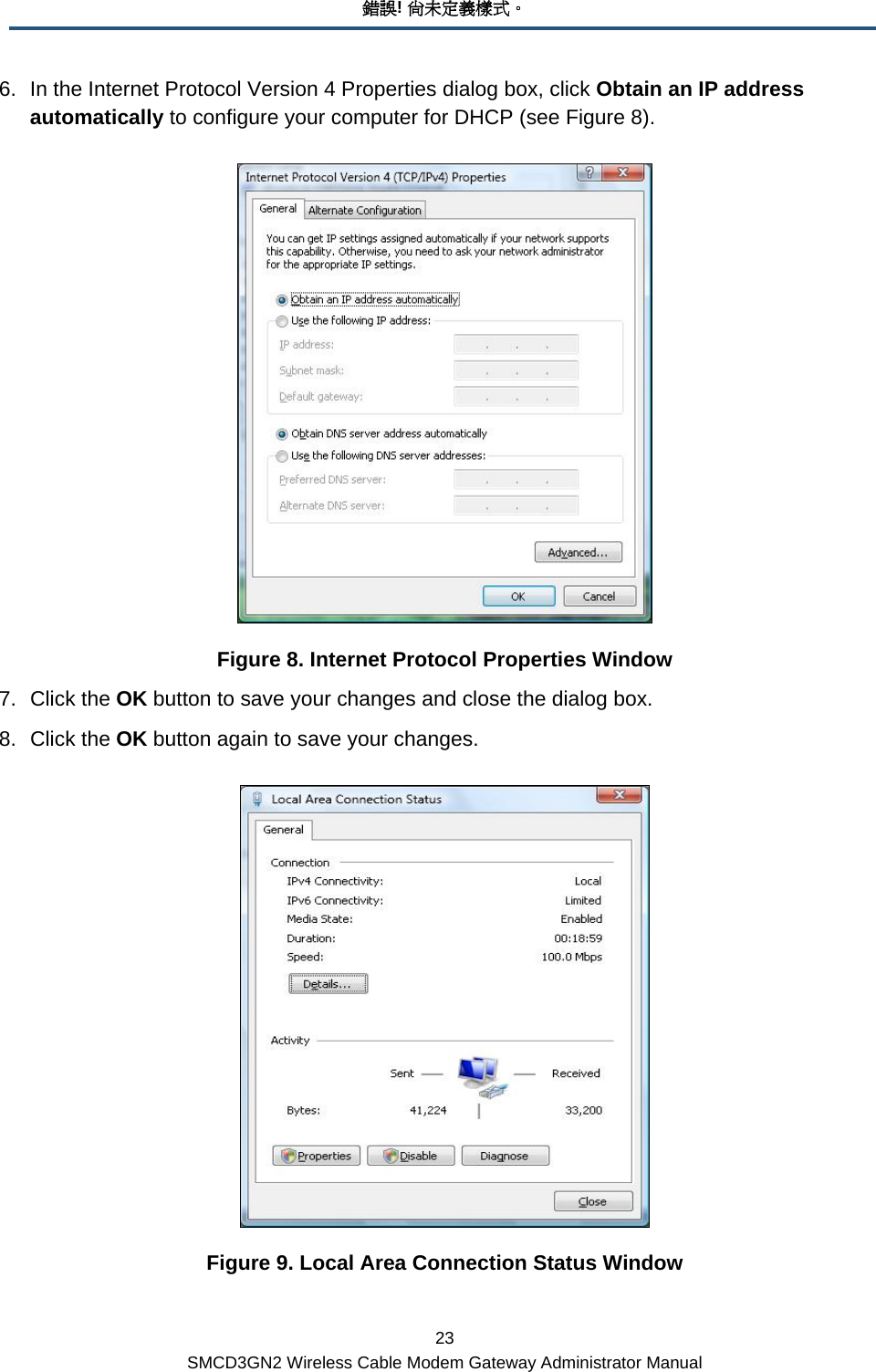 錯誤! 尚未定義樣式。 23 SMCD3GN2 Wireless Cable Modem Gateway Administrator Manual 6.  In the Internet Protocol Version 4 Properties dialog box, click Obtain an IP address automatically to configure your computer for DHCP (see Figure 8).   Figure 8. Internet Protocol Properties Window 7. Click the OK button to save your changes and close the dialog box. 8. Click the OK button again to save your changes.  Figure 9. Local Area Connection Status Window 