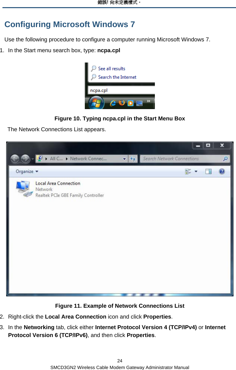 錯誤! 尚未定義樣式。 24 SMCD3GN2 Wireless Cable Modem Gateway Administrator Manual Configuring Microsoft Windows 7 Use the following procedure to configure a computer running Microsoft Windows 7. 1.  In the Start menu search box, type: ncpa.cpl  Figure 10. Typing ncpa.cpl in the Start Menu Box The Network Connections List appears.  Figure 11. Example of Network Connections List 2. Right-click the Local Area Connection icon and click Properties. 3. In the Networking tab, click either Internet Protocol Version 4 (TCP/IPv4) or Internet Protocol Version 6 (TCP/IPv6), and then click Properties. 