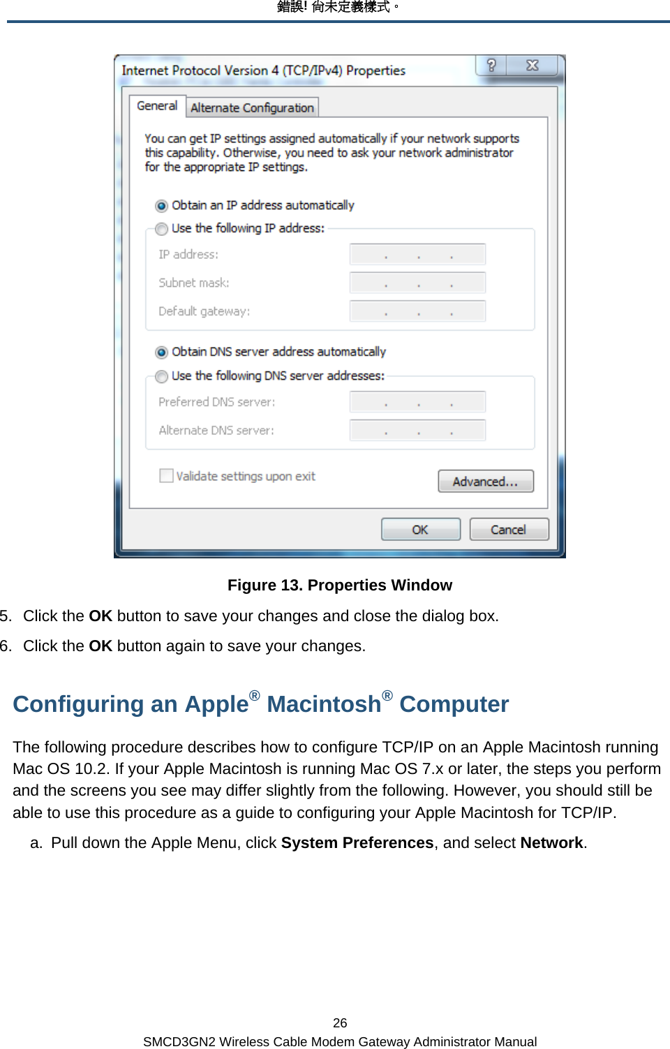 錯誤! 尚未定義樣式。 26 SMCD3GN2 Wireless Cable Modem Gateway Administrator Manual  Figure 13. Properties Window 5. Click the OK button to save your changes and close the dialog box. 6. Click the OK button again to save your changes. Configuring an Apple® Macintosh® Computer The following procedure describes how to configure TCP/IP on an Apple Macintosh running Mac OS 10.2. If your Apple Macintosh is running Mac OS 7.x or later, the steps you perform and the screens you see may differ slightly from the following. However, you should still be able to use this procedure as a guide to configuring your Apple Macintosh for TCP/IP. a.  Pull down the Apple Menu, click System Preferences, and select Network.  