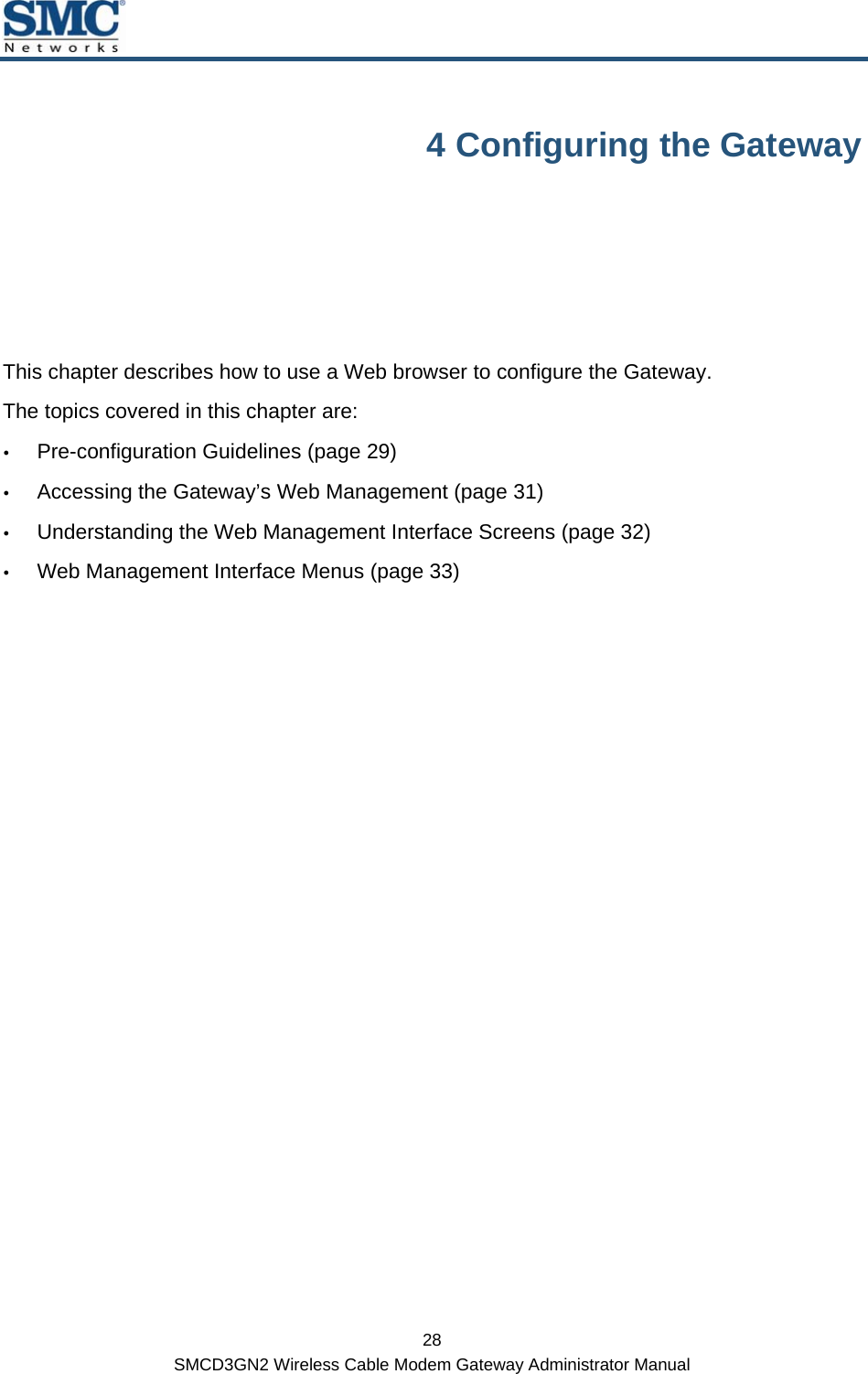  28 SMCD3GN2 Wireless Cable Modem Gateway Administrator Manual 4 Configuring the Gateway This chapter describes how to use a Web browser to configure the Gateway.  The topics covered in this chapter are: y Pre-configuration Guidelines (page 29) y Accessing the Gateway’s Web Management (page 31) y Understanding the Web Management Interface Screens (page 32) y Web Management Interface Menus (page 33)  