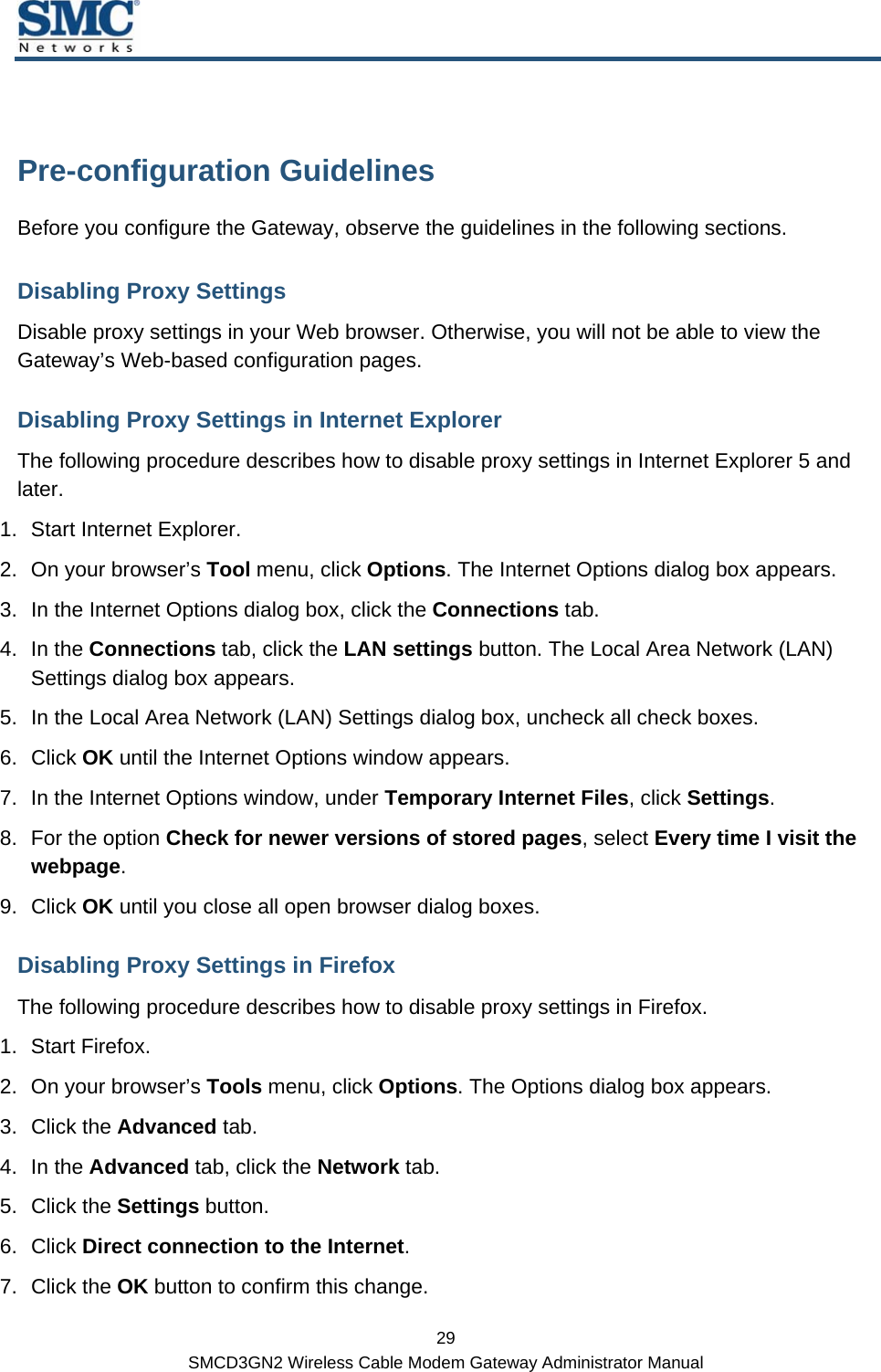  29 SMCD3GN2 Wireless Cable Modem Gateway Administrator Manual  Pre-configuration Guidelines Before you configure the Gateway, observe the guidelines in the following sections. Disabling Proxy Settings Disable proxy settings in your Web browser. Otherwise, you will not be able to view the Gateway’s Web-based configuration pages. Disabling Proxy Settings in Internet Explorer The following procedure describes how to disable proxy settings in Internet Explorer 5 and later.  1.  Start Internet Explorer. 2.  On your browser’s Tool menu, click Options. The Internet Options dialog box appears. 3.  In the Internet Options dialog box, click the Connections tab. 4. In the Connections tab, click the LAN settings button. The Local Area Network (LAN) Settings dialog box appears. 5.  In the Local Area Network (LAN) Settings dialog box, uncheck all check boxes. 6. Click OK until the Internet Options window appears. 7.  In the Internet Options window, under Temporary Internet Files, click Settings. 8.  For the option Check for newer versions of stored pages, select Every time I visit the webpage. 9. Click OK until you close all open browser dialog boxes. Disabling Proxy Settings in Firefox The following procedure describes how to disable proxy settings in Firefox. 1. Start Firefox. 2.  On your browser’s Tools menu, click Options. The Options dialog box appears. 3. Click the Advanced tab.  4. In the Advanced tab, click the Network tab. 5. Click the Settings button. 6. Click Direct connection to the Internet. 7. Click the OK button to confirm this change. 