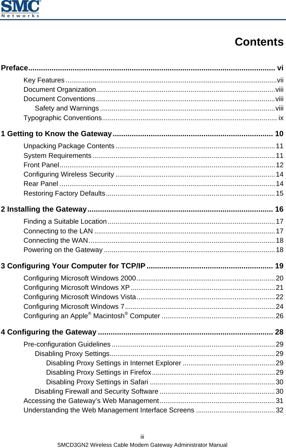  iii SMCD3GN2 Wireless Cable Modem Gateway Administrator Manual Contents Preface..................................................................................................................... vi Key Features..............................................................................................................vii Document Organization.............................................................................................viii Document Conventions.............................................................................................viii Safety and Warnings ...........................................................................................viii Typographic Conventions........................................................................................... ix 1 Getting to Know the Gateway............................................................................ 10 Unpacking Package Contents...................................................................................11 System Requirements...............................................................................................11 Front Panel................................................................................................................12 Configuring Wireless Security ...................................................................................14 Rear Panel ................................................................................................................14 Restoring Factory Defaults........................................................................................15 2 Installing the Gateway........................................................................................ 16 Finding a Suitable Location.......................................................................................17 Connecting to the LAN ..............................................................................................17 Connecting the WAN.................................................................................................18 Powering on the Gateway .........................................................................................18 3 Configuring Your Computer for TCP/IP............................................................ 19 Configuring Microsoft Windows 2000........................................................................20 Configuring Microsoft Windows XP...........................................................................21 Configuring Microsoft Windows Vista........................................................................22 Configuring Microsoft Windows 7..............................................................................24 Configuring an Apple® Macintosh® Computer ...........................................................26 4 Configuring the Gateway ................................................................................... 28 Pre-configuration Guidelines.....................................................................................29 Disabling Proxy Settings......................................................................................29 Disabling Proxy Settings in Internet Explorer ................................................29 Disabling Proxy Settings in Firefox................................................................29 Disabling Proxy Settings in Safari .................................................................30 Disabling Firewall and Security Software ............................................................30 Accessing the Gateway’s Web Management............................................................31 Understanding the Web Management Interface Screens .........................................32 