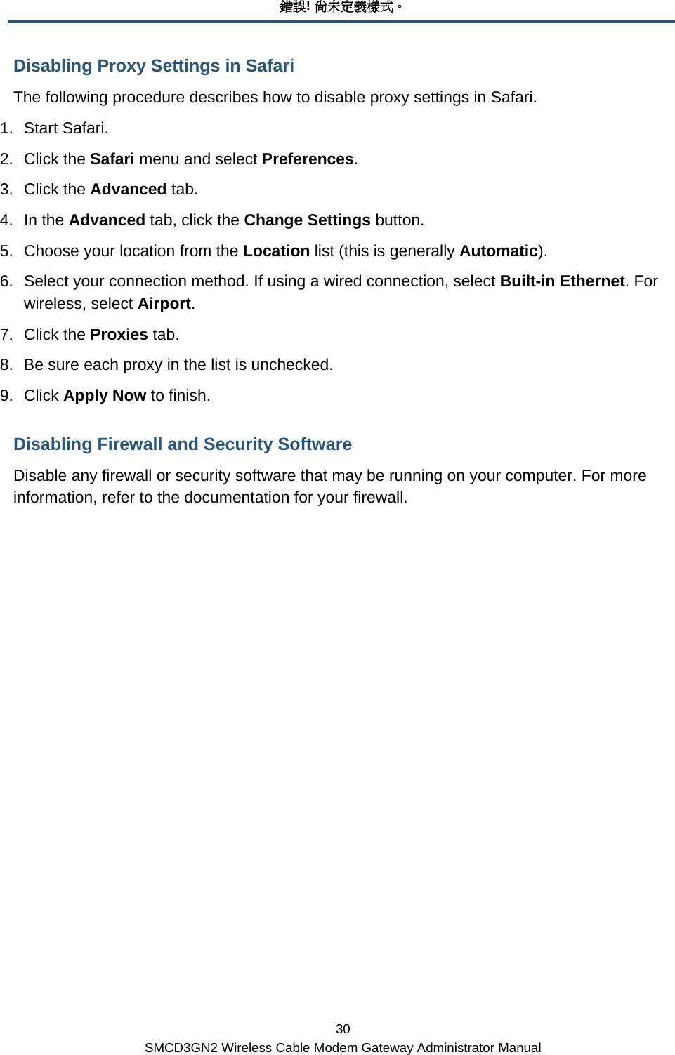 錯誤! 尚未定義樣式。 30 SMCD3GN2 Wireless Cable Modem Gateway Administrator Manual Disabling Proxy Settings in Safari The following procedure describes how to disable proxy settings in Safari. 1. Start Safari. 2. Click the Safari menu and select Preferences. 3. Click the Advanced tab.  4. In the Advanced tab, click the Change Settings button. 5.  Choose your location from the Location list (this is generally Automatic). 6.  Select your connection method. If using a wired connection, select Built-in Ethernet. For wireless, select Airport.  7. Click the Proxies tab.  8.  Be sure each proxy in the list is unchecked.  9. Click Apply Now to finish. Disabling Firewall and Security Software Disable any firewall or security software that may be running on your computer. For more information, refer to the documentation for your firewall. 
