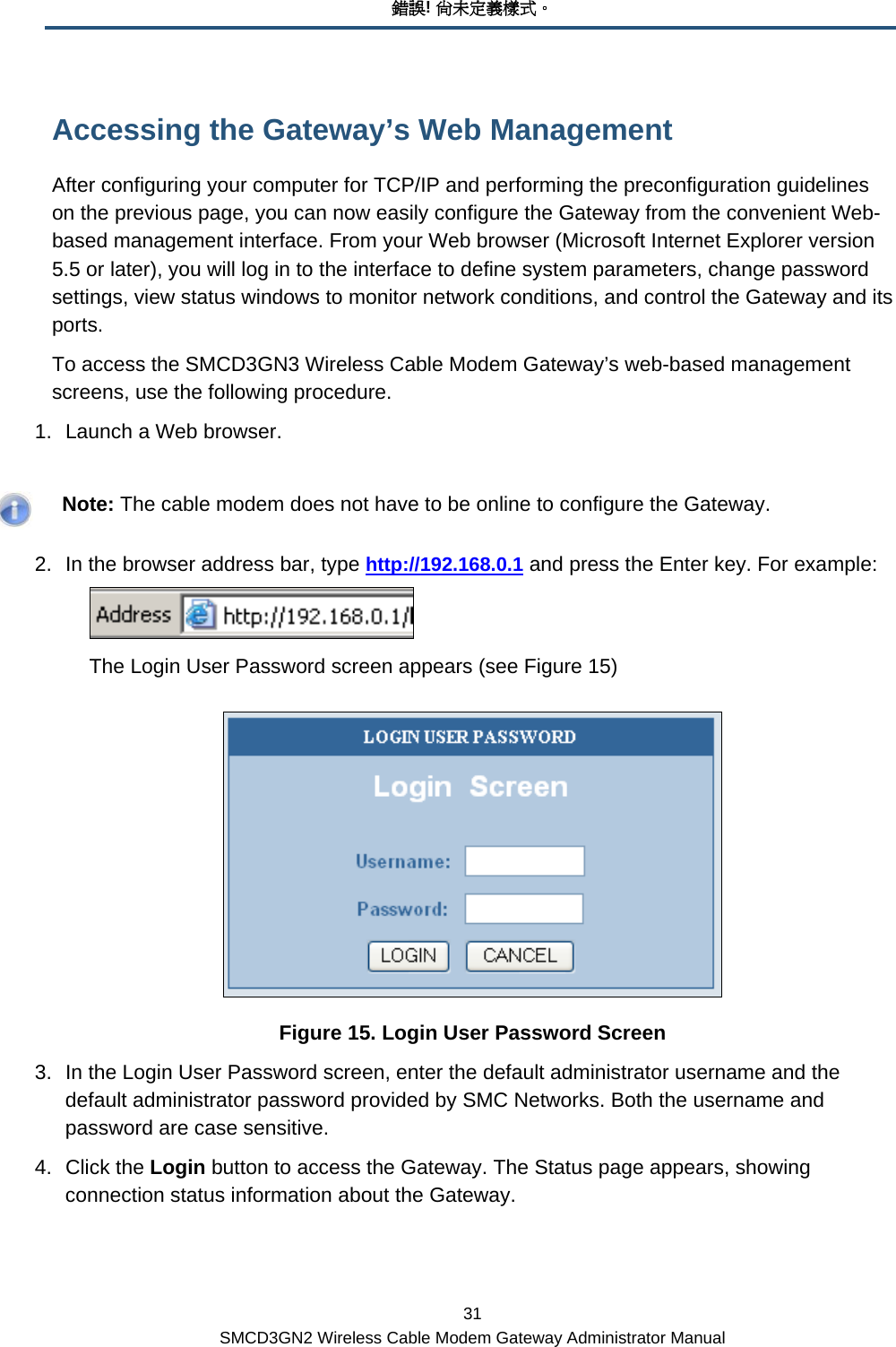 錯誤! 尚未定義樣式。 31 SMCD3GN2 Wireless Cable Modem Gateway Administrator Manual Accessing the Gateway’s Web Management After configuring your computer for TCP/IP and performing the preconfiguration guidelines on the previous page, you can now easily configure the Gateway from the convenient Web-based management interface. From your Web browser (Microsoft Internet Explorer version 5.5 or later), you will log in to the interface to define system parameters, change password settings, view status windows to monitor network conditions, and control the Gateway and its ports. To access the SMCD3GN3 Wireless Cable Modem Gateway’s web-based management screens, use the following procedure. 1.  Launch a Web browser.     Note: The cable modem does not have to be online to configure the Gateway. 2.  In the browser address bar, type http://192.168.0.1 and press the Enter key. For example:   The Login User Password screen appears (see Figure 15)  Figure 15. Login User Password Screen 3.  In the Login User Password screen, enter the default administrator username and the default administrator password provided by SMC Networks. Both the username and password are case sensitive. 4. Click the Login button to access the Gateway. The Status page appears, showing connection status information about the Gateway. 