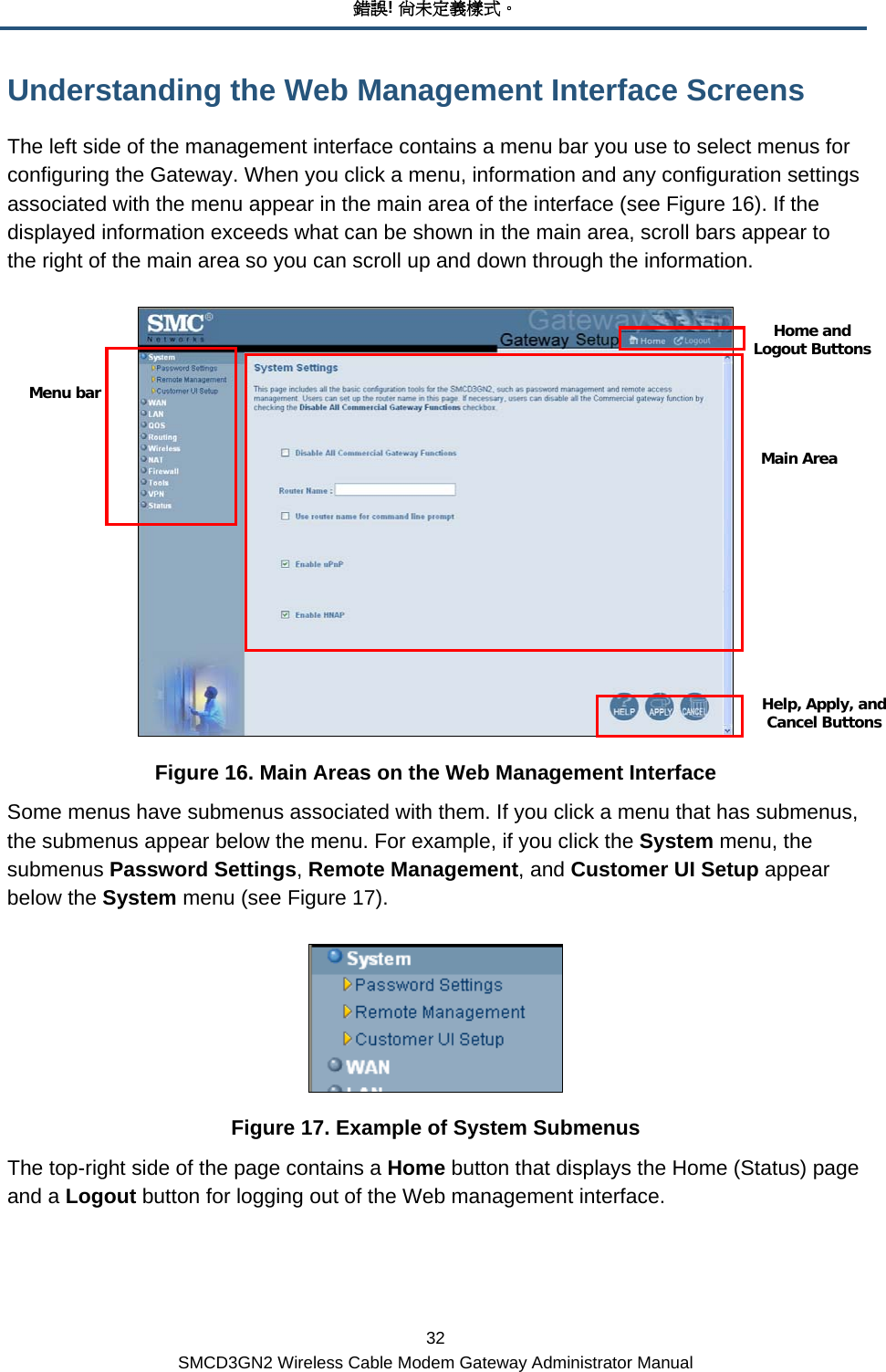 錯誤! 尚未定義樣式。 32 SMCD3GN2 Wireless Cable Modem Gateway Administrator Manual Understanding the Web Management Interface Screens The left side of the management interface contains a menu bar you use to select menus for configuring the Gateway. When you click a menu, information and any configuration settings associated with the menu appear in the main area of the interface (see Figure 16). If the displayed information exceeds what can be shown in the main area, scroll bars appear to the right of the main area so you can scroll up and down through the information.  Figure 16. Main Areas on the Web Management Interface Some menus have submenus associated with them. If you click a menu that has submenus, the submenus appear below the menu. For example, if you click the System menu, the submenus Password Settings, Remote Management, and Customer UI Setup appear below the System menu (see Figure 17).  Figure 17. Example of System Submenus The top-right side of the page contains a Home button that displays the Home (Status) page and a Logout button for logging out of the Web management interface. Main AreaMenu bar Help, Apply, and Cancel ButtonsHome and Logout Buttons