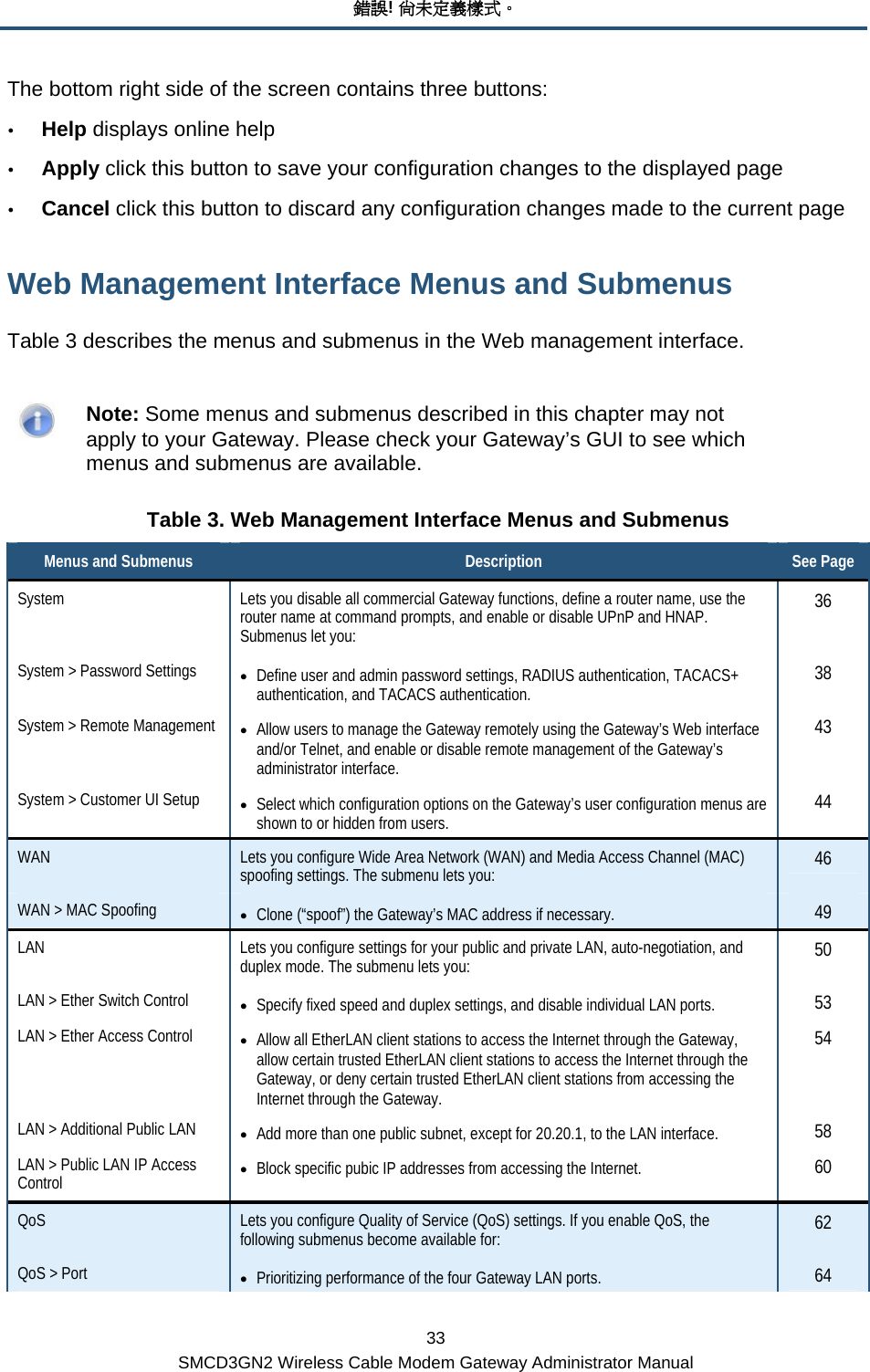 錯誤! 尚未定義樣式。 33 SMCD3GN2 Wireless Cable Modem Gateway Administrator Manual The bottom right side of the screen contains three buttons: y Help displays online help y Apply click this button to save your configuration changes to the displayed page y Cancel click this button to discard any configuration changes made to the current page Web Management Interface Menus and Submenus Table 3 describes the menus and submenus in the Web management interface.    Note: Some menus and submenus described in this chapter may not apply to your Gateway. Please check your Gateway’s GUI to see which menus and submenus are available. Table 3. Web Management Interface Menus and Submenus Menus and Submenus  Description  See Page System  Lets you disable all commercial Gateway functions, define a router name, use the router name at command prompts, and enable or disable UPnP and HNAP. Submenus let you: 36 System &gt; Password Settings  • Define user and admin password settings, RADIUS authentication, TACACS+ authentication, and TACACS authentication.  38 System &gt; Remote Management  • Allow users to manage the Gateway remotely using the Gateway’s Web interface and/or Telnet, and enable or disable remote management of the Gateway’s administrator interface. 43 System &gt; Customer UI Setup  • Select which configuration options on the Gateway’s user configuration menus are shown to or hidden from users.  44 WAN  Lets you configure Wide Area Network (WAN) and Media Access Channel (MAC) spoofing settings. The submenu lets you:  46 WAN &gt; MAC Spoofing  • Clone (“spoof”) the Gateway’s MAC address if necessary.  49 LAN  Lets you configure settings for your public and private LAN, auto-negotiation, and duplex mode. The submenu lets you:  50 LAN &gt; Ether Switch Control  • Specify fixed speed and duplex settings, and disable individual LAN ports.  53 LAN &gt; Ether Access Control  • Allow all EtherLAN client stations to access the Internet through the Gateway, allow certain trusted EtherLAN client stations to access the Internet through the Gateway, or deny certain trusted EtherLAN client stations from accessing the Internet through the Gateway.  54 LAN &gt; Additional Public LAN  • Add more than one public subnet, except for 20.20.1, to the LAN interface.  58 LAN &gt; Public LAN IP Access Control  • Block specific pubic IP addresses from accessing the Internet.  60 QoS  Lets you configure Quality of Service (QoS) settings. If you enable QoS, the following submenus become available for:  62 QoS &gt; Port  • Prioritizing performance of the four Gateway LAN ports.  64 