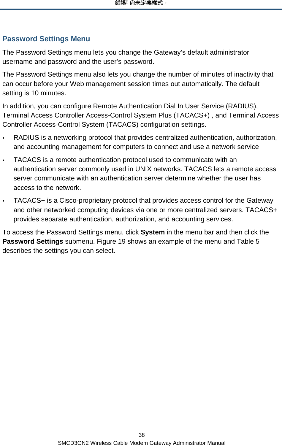 錯誤! 尚未定義樣式。 38 SMCD3GN2 Wireless Cable Modem Gateway Administrator Manual Password Settings Menu The Password Settings menu lets you change the Gateway’s default administrator username and password and the user’s password. The Password Settings menu also lets you change the number of minutes of inactivity that can occur before your Web management session times out automatically. The default setting is 10 minutes. In addition, you can configure Remote Authentication Dial In User Service (RADIUS), Terminal Access Controller Access-Control System Plus (TACACS+) , and Terminal Access Controller Access-Control System (TACACS) configuration settings. y RADIUS is a networking protocol that provides centralized authentication, authorization, and accounting management for computers to connect and use a network service y TACACS is a remote authentication protocol used to communicate with an authentication server commonly used in UNIX networks. TACACS lets a remote access server communicate with an authentication server determine whether the user has access to the network. y TACACS+ is a Cisco-proprietary protocol that provides access control for the Gateway and other networked computing devices via one or more centralized servers. TACACS+ provides separate authentication, authorization, and accounting services. To access the Password Settings menu, click System in the menu bar and then click the Password Settings submenu. Figure 19 shows an example of the menu and Table 5 describes the settings you can select.              