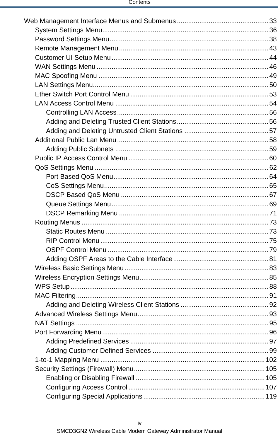 Contents iv SMCD3GN2 Wireless Cable Modem Gateway Administrator Manual Web Management Interface Menus and Submenus .................................................33 System Settings Menu.........................................................................................36 Password Settings Menu.....................................................................................38 Remote Management Menu................................................................................43 Customer UI Setup Menu....................................................................................44 WAN Settings Menu ............................................................................................46 MAC Spoofing Menu ...........................................................................................49 LAN Settings Menu..............................................................................................50 Ether Switch Port Control Menu ..........................................................................53 LAN Access Control Menu ..................................................................................54 Controlling LAN Access.................................................................................56 Adding and Deleting Trusted Client Stations.................................................56 Adding and Deleting Untrusted Client Stations .............................................57 Additional Public Lan Menu.................................................................................58 Adding Public Subnets ..................................................................................59 Public IP Access Control Menu ...........................................................................60 QoS Settings Menu .............................................................................................62 Port Based QoS Menu...................................................................................64 CoS Settings Menu........................................................................................65 DSCP Based QoS Menu ...............................................................................67 Queue Settings Menu....................................................................................69 DSCP Remarking Menu ................................................................................71 Routing Menus ....................................................................................................73 Static Routes Menu .......................................................................................73 RIP Control Menu ..........................................................................................75 OSPF Control Menu ......................................................................................79 Adding OSPF Areas to the Cable Interface...................................................81 Wireless Basic Settings Menu.............................................................................83 Wireless Encryption Settings Menu.....................................................................85 WPS Setup..........................................................................................................88 MAC Filtering.......................................................................................................91 Adding and Deleting Wireless Client Stations ...............................................92 Advanced Wireless Settings Menu......................................................................93 NAT Settings .......................................................................................................95 Port Forwarding Menu.........................................................................................96 Adding Predefined Services ..........................................................................97 Adding Customer-Defined Services ..............................................................99 1-to-1 Mapping Menu ........................................................................................102 Security Settings (Firewall) Menu......................................................................105 Enabling or Disabling Firewall .....................................................................105 Configuring Access Control.........................................................................107 Configuring Special Applications.................................................................119 