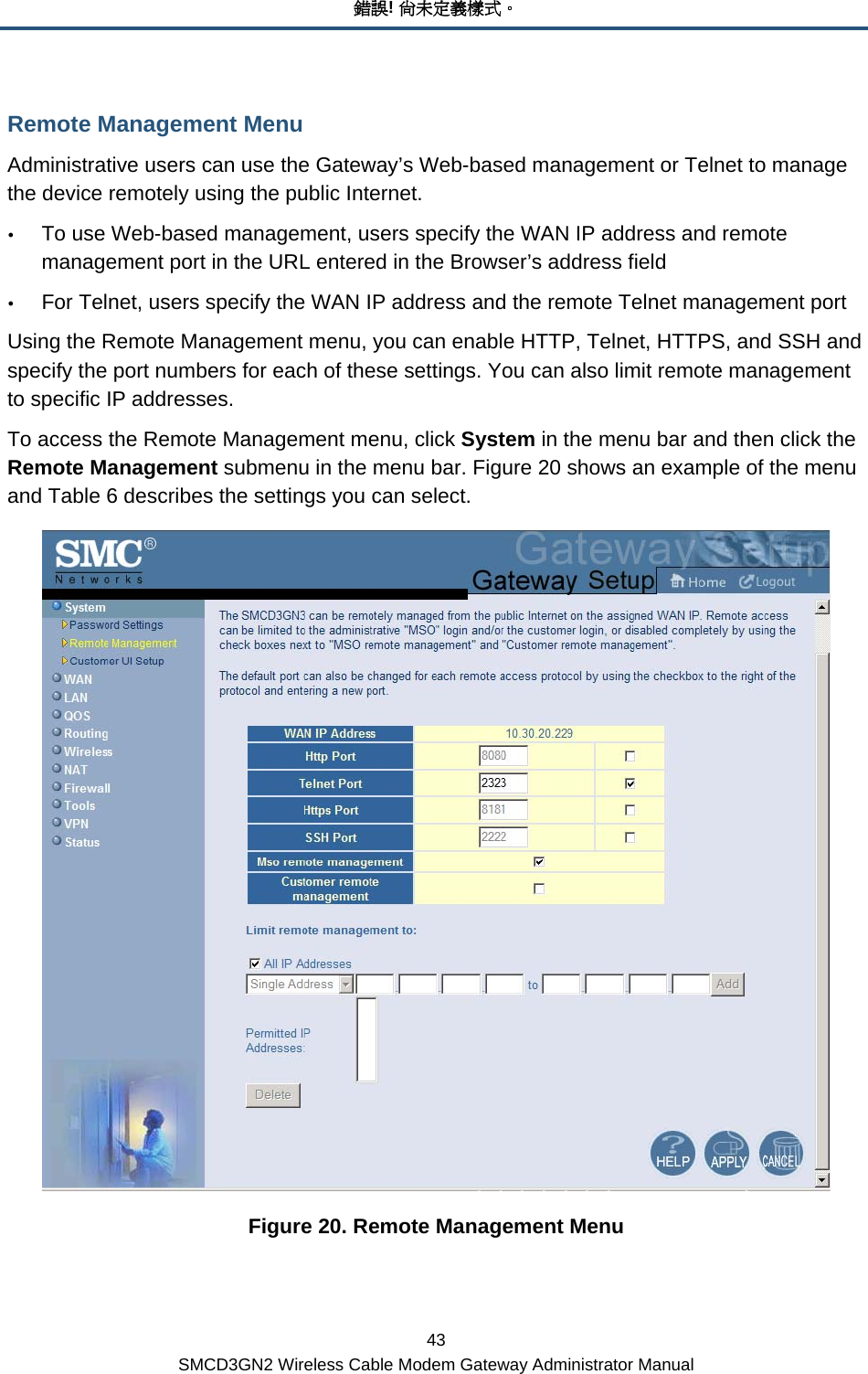 錯誤! 尚未定義樣式。 43 SMCD3GN2 Wireless Cable Modem Gateway Administrator Manual Remote Management Menu Administrative users can use the Gateway’s Web-based management or Telnet to manage the device remotely using the public Internet.  y To use Web-based management, users specify the WAN IP address and remote management port in the URL entered in the Browser’s address field y For Telnet, users specify the WAN IP address and the remote Telnet management port Using the Remote Management menu, you can enable HTTP, Telnet, HTTPS, and SSH and specify the port numbers for each of these settings. You can also limit remote management to specific IP addresses. To access the Remote Management menu, click System in the menu bar and then click the Remote Management submenu in the menu bar. Figure 20 shows an example of the menu and Table 6 describes the settings you can select.  Figure 20. Remote Management Menu 