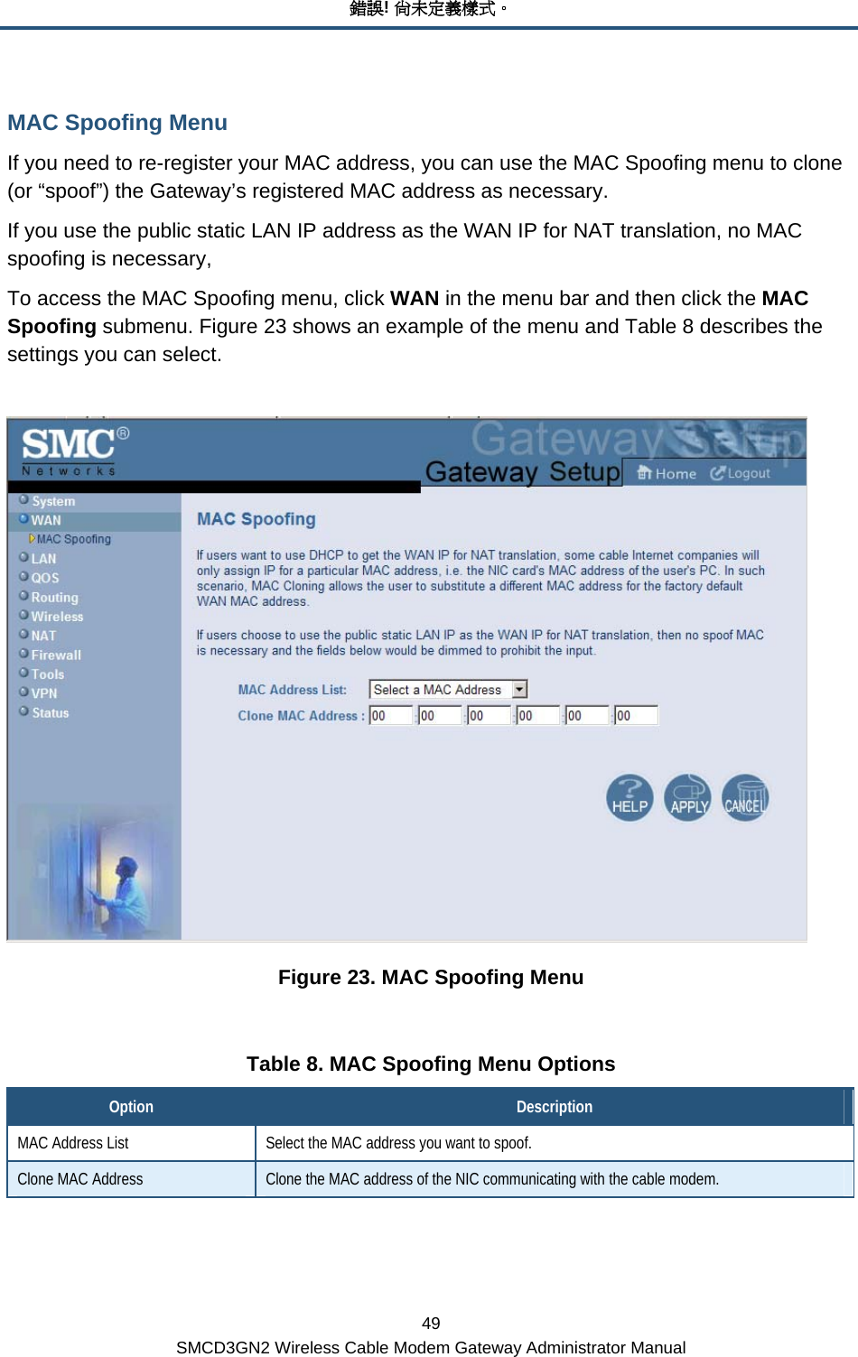 錯誤! 尚未定義樣式。 49 SMCD3GN2 Wireless Cable Modem Gateway Administrator Manual MAC Spoofing Menu If you need to re-register your MAC address, you can use the MAC Spoofing menu to clone (or “spoof”) the Gateway’s registered MAC address as necessary. If you use the public static LAN IP address as the WAN IP for NAT translation, no MAC spoofing is necessary, To access the MAC Spoofing menu, click WAN in the menu bar and then click the MAC Spoofing submenu. Figure 23 shows an example of the menu and Table 8 describes the settings you can select.   Figure 23. MAC Spoofing Menu  Table 8. MAC Spoofing Menu Options Option  Description MAC Address List  Select the MAC address you want to spoof. Clone MAC Address  Clone the MAC address of the NIC communicating with the cable modem. 