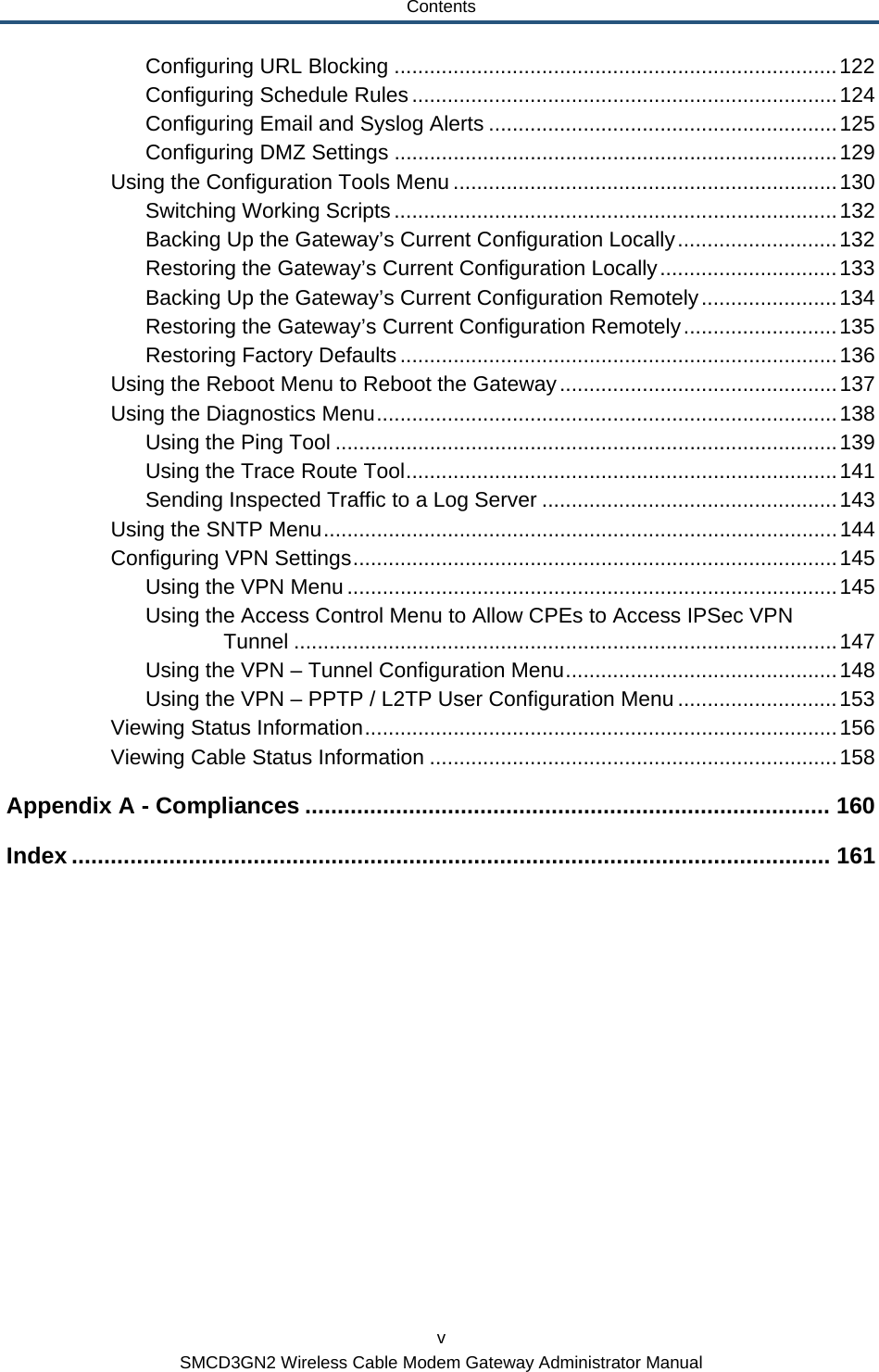 Contents v SMCD3GN2 Wireless Cable Modem Gateway Administrator Manual Configuring URL Blocking ...........................................................................122 Configuring Schedule Rules........................................................................124 Configuring Email and Syslog Alerts ...........................................................125 Configuring DMZ Settings ...........................................................................129 Using the Configuration Tools Menu .................................................................130 Switching Working Scripts...........................................................................132 Backing Up the Gateway’s Current Configuration Locally...........................132 Restoring the Gateway’s Current Configuration Locally..............................133 Backing Up the Gateway’s Current Configuration Remotely.......................134 Restoring the Gateway’s Current Configuration Remotely..........................135 Restoring Factory Defaults ..........................................................................136 Using the Reboot Menu to Reboot the Gateway...............................................137 Using the Diagnostics Menu..............................................................................138 Using the Ping Tool .....................................................................................139 Using the Trace Route Tool.........................................................................141 Sending Inspected Traffic to a Log Server ..................................................143 Using the SNTP Menu.......................................................................................144 Configuring VPN Settings..................................................................................145 Using the VPN Menu ...................................................................................145 Using the Access Control Menu to Allow CPEs to Access IPSec VPN Tunnel ............................................................................................147 Using the VPN – Tunnel Configuration Menu..............................................148 Using the VPN – PPTP / L2TP User Configuration Menu ...........................153 Viewing Status Information................................................................................156 Viewing Cable Status Information .....................................................................158 Appendix A - Compliances ................................................................................. 160 Index ..................................................................................................................... 161   