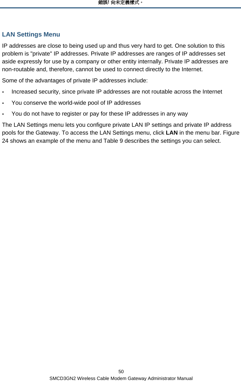 錯誤! 尚未定義樣式。 50 SMCD3GN2 Wireless Cable Modem Gateway Administrator Manual LAN Settings Menu IP addresses are close to being used up and thus very hard to get. One solution to this problem is &quot;private&quot; IP addresses. Private IP addresses are ranges of IP addresses set aside expressly for use by a company or other entity internally. Private IP addresses are non-routable and, therefore, cannot be used to connect directly to the Internet.  Some of the advantages of private IP addresses include: y Increased security, since private IP addresses are not routable across the Internet y You conserve the world-wide pool of IP addresses y You do not have to register or pay for these IP addresses in any way The LAN Settings menu lets you configure private LAN IP settings and private IP address pools for the Gateway. To access the LAN Settings menu, click LAN in the menu bar. Figure 24 shows an example of the menu and Table 9 describes the settings you can select. 