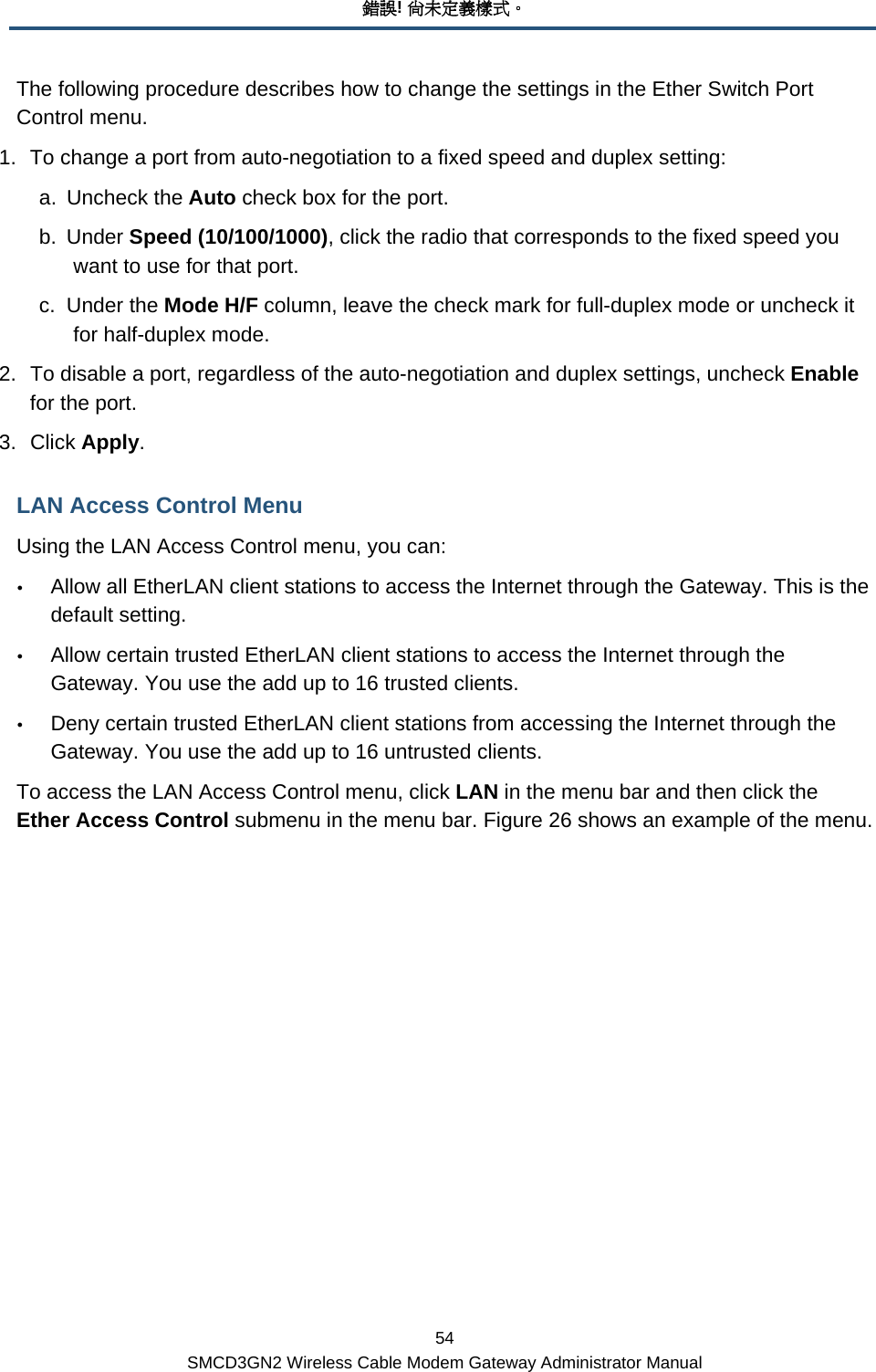 錯誤! 尚未定義樣式。 54 SMCD3GN2 Wireless Cable Modem Gateway Administrator Manual The following procedure describes how to change the settings in the Ether Switch Port Control menu. 1.  To change a port from auto-negotiation to a fixed speed and duplex setting: a. Uncheck the Auto check box for the port. b. Under Speed (10/100/1000), click the radio that corresponds to the fixed speed you want to use for that port. c. Under the Mode H/F column, leave the check mark for full-duplex mode or uncheck it for half-duplex mode. 2.  To disable a port, regardless of the auto-negotiation and duplex settings, uncheck Enable for the port. 3. Click Apply.  LAN Access Control Menu Using the LAN Access Control menu, you can: y Allow all EtherLAN client stations to access the Internet through the Gateway. This is the default setting. y Allow certain trusted EtherLAN client stations to access the Internet through the Gateway. You use the add up to 16 trusted clients. y Deny certain trusted EtherLAN client stations from accessing the Internet through the Gateway. You use the add up to 16 untrusted clients. To access the LAN Access Control menu, click LAN in the menu bar and then click the Ether Access Control submenu in the menu bar. Figure 26 shows an example of the menu. 