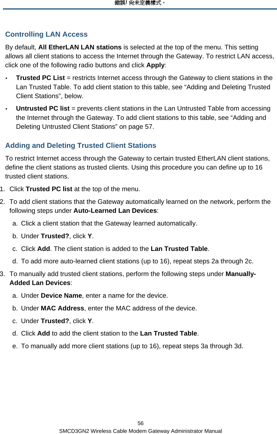 錯誤! 尚未定義樣式。 56 SMCD3GN2 Wireless Cable Modem Gateway Administrator Manual Controlling LAN Access By default, All EtherLAN LAN stations is selected at the top of the menu. This setting allows all client stations to access the Internet through the Gateway. To restrict LAN access, click one of the following radio buttons and click Apply: y Trusted PC List = restricts Internet access through the Gateway to client stations in the Lan Trusted Table. To add client station to this table, see “Adding and Deleting Trusted Client Stations”, below. y Untrusted PC list = prevents client stations in the Lan Untrusted Table from accessing the Internet through the Gateway. To add client stations to this table, see “Adding and Deleting Untrusted Client Stations” on page 57. Adding and Deleting Trusted Client Stations To restrict Internet access through the Gateway to certain trusted EtherLAN client stations, define the client stations as trusted clients. Using this procedure you can define up to 16 trusted client stations. 1. Click Trusted PC list at the top of the menu. 2.  To add client stations that the Gateway automatically learned on the network, perform the following steps under Auto-Learned Lan Devices: a.  Click a client station that the Gateway learned automatically. b. Under Trusted?, click Y. c. Click Add. The client station is added to the Lan Trusted Table. d.  To add more auto-learned client stations (up to 16), repeat steps 2a through 2c. 3.  To manually add trusted client stations, perform the following steps under Manually-Added Lan Devices: a. Under Device Name, enter a name for the device. b. Under MAC Address, enter the MAC address of the device. c. Under Trusted?, click Y. d. Click Add to add the client station to the Lan Trusted Table. e.  To manually add more client stations (up to 16), repeat steps 3a through 3d. 