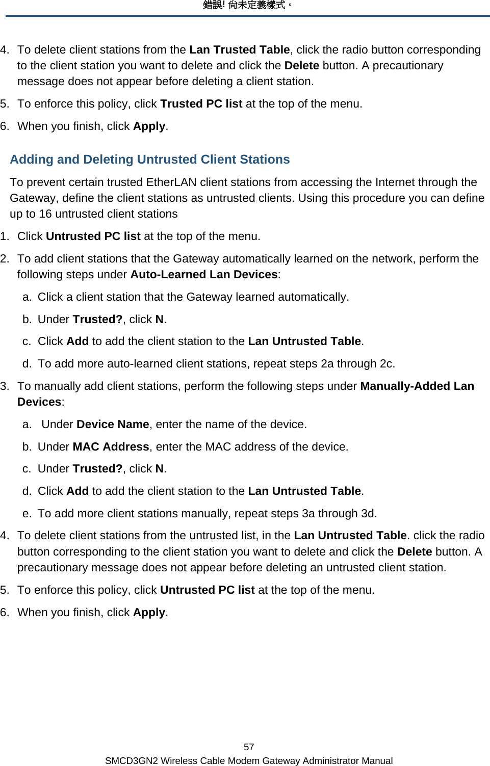 錯誤! 尚未定義樣式。 57 SMCD3GN2 Wireless Cable Modem Gateway Administrator Manual 4.  To delete client stations from the Lan Trusted Table, click the radio button corresponding to the client station you want to delete and click the Delete button. A precautionary message does not appear before deleting a client station. 5.  To enforce this policy, click Trusted PC list at the top of the menu. 6.  When you finish, click Apply. Adding and Deleting Untrusted Client Stations To prevent certain trusted EtherLAN client stations from accessing the Internet through the Gateway, define the client stations as untrusted clients. Using this procedure you can define up to 16 untrusted client stations 1. Click Untrusted PC list at the top of the menu. 2.  To add client stations that the Gateway automatically learned on the network, perform the following steps under Auto-Learned Lan Devices: a.  Click a client station that the Gateway learned automatically. b. Under Trusted?, click N. c. Click Add to add the client station to the Lan Untrusted Table. d.  To add more auto-learned client stations, repeat steps 2a through 2c.  3.  To manually add client stations, perform the following steps under Manually-Added Lan Devices: a.  Under Device Name, enter the name of the device. b. Under MAC Address, enter the MAC address of the device. c. Under Trusted?, click N. d. Click Add to add the client station to the Lan Untrusted Table. e.  To add more client stations manually, repeat steps 3a through 3d. 4.  To delete client stations from the untrusted list, in the Lan Untrusted Table. click the radio button corresponding to the client station you want to delete and click the Delete button. A precautionary message does not appear before deleting an untrusted client station. 5.  To enforce this policy, click Untrusted PC list at the top of the menu. 6.  When you finish, click Apply.  