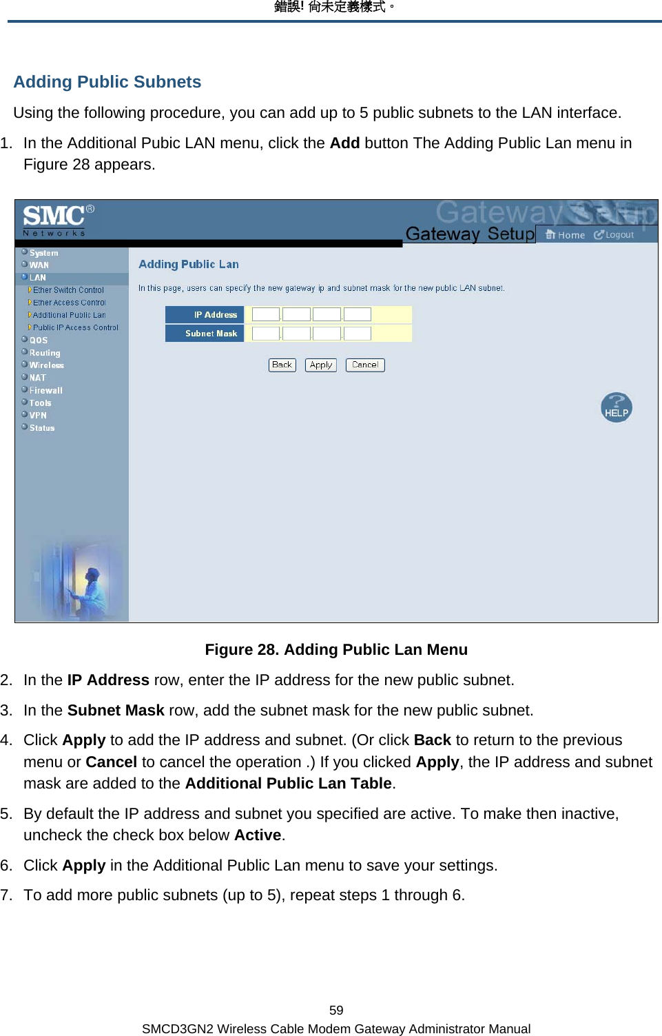 錯誤! 尚未定義樣式。 59 SMCD3GN2 Wireless Cable Modem Gateway Administrator Manual Adding Public Subnets Using the following procedure, you can add up to 5 public subnets to the LAN interface. 1.  In the Additional Pubic LAN menu, click the Add button The Adding Public Lan menu in Figure 28 appears.  Figure 28. Adding Public Lan Menu 2. In the IP Address row, enter the IP address for the new public subnet. 3. In the Subnet Mask row, add the subnet mask for the new public subnet. 4. Click Apply to add the IP address and subnet. (Or click Back to return to the previous menu or Cancel to cancel the operation .) If you clicked Apply, the IP address and subnet mask are added to the Additional Public Lan Table. 5.  By default the IP address and subnet you specified are active. To make then inactive, uncheck the check box below Active. 6. Click Apply in the Additional Public Lan menu to save your settings. 7.  To add more public subnets (up to 5), repeat steps 1 through 6. 