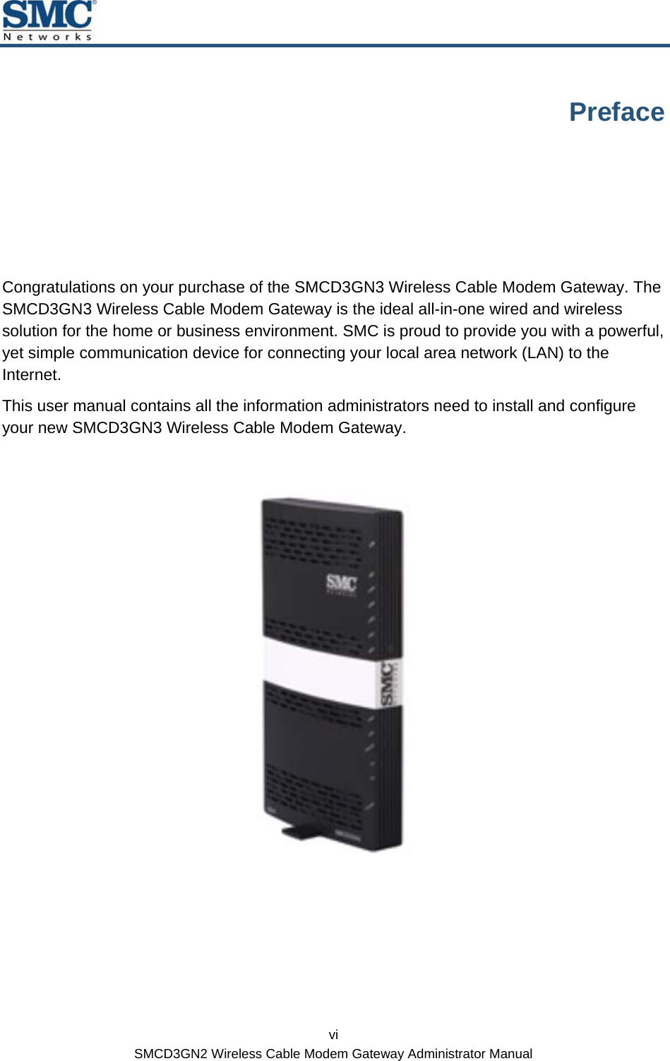  vi SMCD3GN2 Wireless Cable Modem Gateway Administrator Manual Preface Congratulations on your purchase of the SMCD3GN3 Wireless Cable Modem Gateway. The SMCD3GN3 Wireless Cable Modem Gateway is the ideal all-in-one wired and wireless solution for the home or business environment. SMC is proud to provide you with a powerful, yet simple communication device for connecting your local area network (LAN) to the Internet. This user manual contains all the information administrators need to install and configure your new SMCD3GN3 Wireless Cable Modem Gateway.   