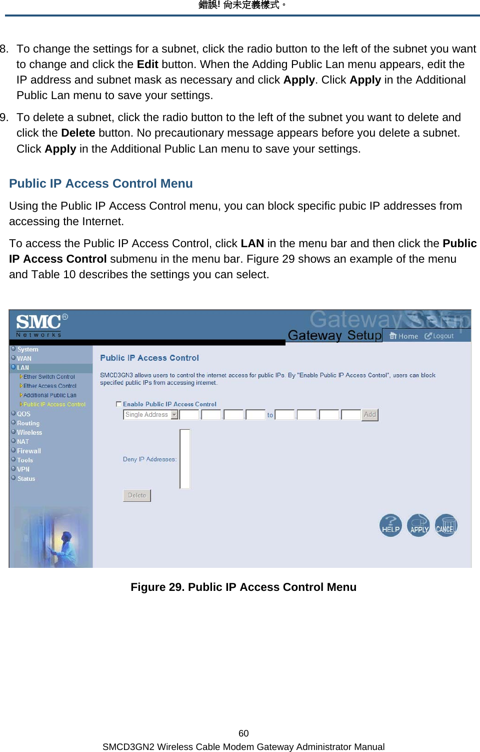 錯誤! 尚未定義樣式。 60 SMCD3GN2 Wireless Cable Modem Gateway Administrator Manual 8.  To change the settings for a subnet, click the radio button to the left of the subnet you want to change and click the Edit button. When the Adding Public Lan menu appears, edit the IP address and subnet mask as necessary and click Apply. Click Apply in the Additional Public Lan menu to save your settings. 9.  To delete a subnet, click the radio button to the left of the subnet you want to delete and click the Delete button. No precautionary message appears before you delete a subnet. Click Apply in the Additional Public Lan menu to save your settings. Public IP Access Control Menu Using the Public IP Access Control menu, you can block specific pubic IP addresses from accessing the Internet. To access the Public IP Access Control, click LAN in the menu bar and then click the Public IP Access Control submenu in the menu bar. Figure 29 shows an example of the menu and Table 10 describes the settings you can select.   Figure 29. Public IP Access Control Menu 