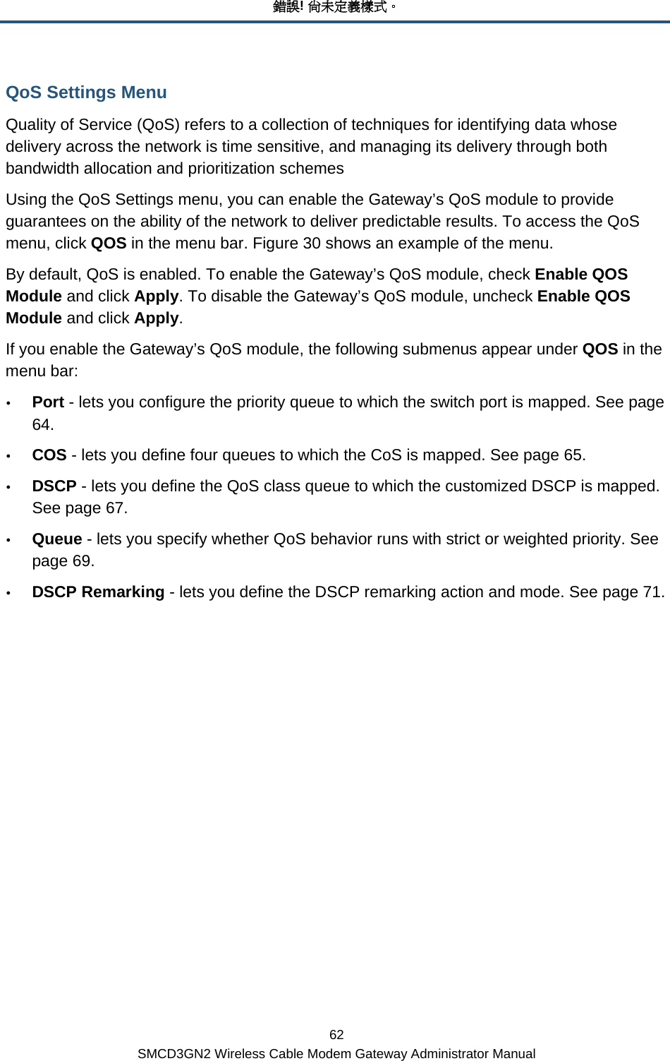 錯誤! 尚未定義樣式。 62 SMCD3GN2 Wireless Cable Modem Gateway Administrator Manual QoS Settings Menu Quality of Service (QoS) refers to a collection of techniques for identifying data whose delivery across the network is time sensitive, and managing its delivery through both bandwidth allocation and prioritization schemes Using the QoS Settings menu, you can enable the Gateway’s QoS module to provide guarantees on the ability of the network to deliver predictable results. To access the QoS menu, click QOS in the menu bar. Figure 30 shows an example of the menu.  By default, QoS is enabled. To enable the Gateway’s QoS module, check Enable QOS Module and click Apply. To disable the Gateway’s QoS module, uncheck Enable QOS Module and click Apply. If you enable the Gateway’s QoS module, the following submenus appear under QOS in the menu bar: y Port - lets you configure the priority queue to which the switch port is mapped. See page 64. y COS - lets you define four queues to which the CoS is mapped. See page 65. y DSCP - lets you define the QoS class queue to which the customized DSCP is mapped. See page 67. y Queue - lets you specify whether QoS behavior runs with strict or weighted priority. See page 69. y DSCP Remarking - lets you define the DSCP remarking action and mode. See page 71. 