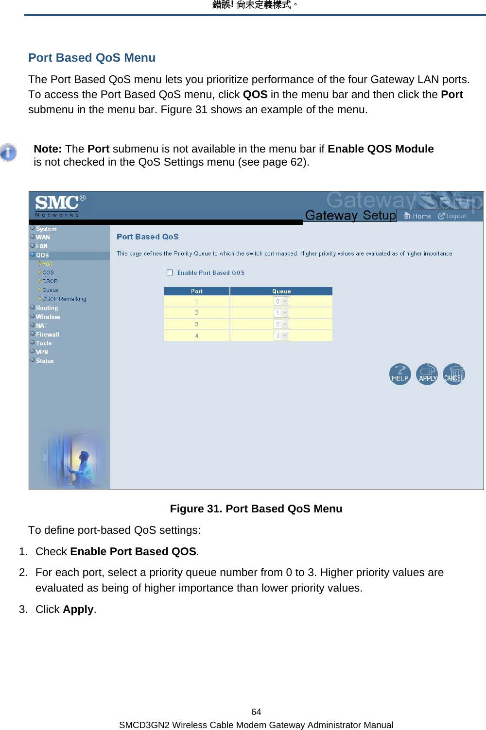 錯誤! 尚未定義樣式。 64 SMCD3GN2 Wireless Cable Modem Gateway Administrator Manual Port Based QoS Menu The Port Based QoS menu lets you prioritize performance of the four Gateway LAN ports. To access the Port Based QoS menu, click QOS in the menu bar and then click the Port submenu in the menu bar. Figure 31 shows an example of the menu.    Note: The Port submenu is not available in the menu bar if Enable QOS Module is not checked in the QoS Settings menu (see page 62).  Figure 31. Port Based QoS Menu To define port-based QoS settings: 1. Check Enable Port Based QOS. 2.  For each port, select a priority queue number from 0 to 3. Higher priority values are evaluated as being of higher importance than lower priority values. 3. Click Apply. 